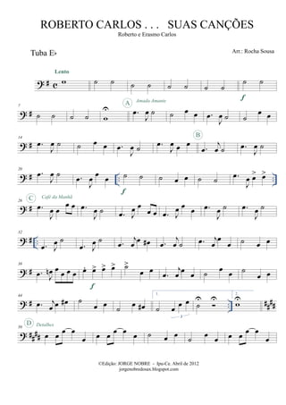 ? # c
Tuba Eb
w
Lento
˙ ˙ ˙ ˙ ˙ ˙ ˙ ˙
˙ ˙
f
? #
7
˙ ˙ ˙ ˙ w
U .œ
J
œ ˙
A Amada Amante
˙ œ œ .œ
J
œ ˙ ˙
œ œ
? #
14
.œ
J
œ ˙ ˙ œ œ .œ
J
œ ˙ .œ
J
œ œ œ
.œ
j
œ ˙
B
.œ
J
œ ˙
? # .. ..
20
.œ
J
œ ˙ .œ
J
œ œ œ ˙ ˙
f
˙ œ œ ˙ ˙ .œ
J
œ œ> œ>
? #
26
.œ
J
œ œ
œ œ
C Café da Manhã
.œ
J
œ ˙ .œ J
œ œ
œ œ .œ J
œ œ œ .œ
J
œ ˙ .œ
J
œ ˙
? # ..
32
.œ J
œ ˙
.œ J
œ ˙ .œ
j
œ
œ œ# .œ
j
œ ˙ .œ j
œ
œ
œ ˙ œ œ
? #
38
.œ J
œn œ œ œ œ œ. œ> œ> œ>
f
˙>
œ œ
.œ
j
œ œ œ ˙ œ œ ˙
œ œ
? # .. ####
44
.œ j
œ œ œ# ˙
œ œ ˙ œ œ#
1.
˙ œ œ œ
3
˙
U U
2.
wU
? ####
50
œ œ œ œ
œ
D Detalhes
œ œ œ œ œ ˙ œ œ
˙
œ
œ œ œ œ œ
œ
©Edição: JORGE NOBRE - Ipu-Ce. Abril de 2012
jorgenobredosax.blogspot.com
ROBERTO CARLOS . . . SUAS CANÇÕES
Roberto e Erasmo Carlos
Arr.: Rocha Sousa
 