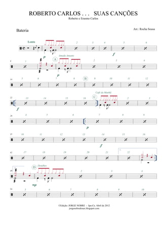 c
Bateria
Œ j
œ œ
Lento
œ ‰ J
œ˙
x x x
œ
x x x x
œ
x
p
2 3 4
f
5 6
8 7
˙
X
˙ Œ œ
œ ‰ J
œ ˙
x x x
œ
x x x x
œ
x
p
A
Amada Amante
2 3 4
14 5 6 7 8 B 9 10 11 12
.. ..
22
f
13 14 15 16
œ ‰
J
œ˙
x xxœxx xxœxC
Café da Manhã
2 3
..
29 4 5 6
p
7 8 9
35 10 11 12 13
f
14 15 16
..
42 17 18 19 20 21
1.
22
˙
X
˙ Œ œ
49
2.
˙
X
˙ Œ œ œ ‰ J
œ ˙
x x x
œ
x x x x
œ
x
P
D
Detalhes
2 3 4
54 5 6 7 8 9 10
©Edição: JORGE NOBRE - Ipu-Ce. Abril de 2012
jorgenobredosax.blogspot.com
ROBERTO CARLOS . . . SUAS CANÇÕES
Roberto e Erasmo Carlos
Arr.: Rocha Sousa
 