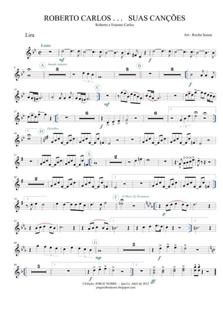 & bb c
Lira
∑
Lento
˙ .œ
J
œ
F
˙ .œ
J
œ ˙ .œ
J
œ .œ j
œ# œ
Œ
f
˙ .œ
J
œ ˙ .œ
J
œ ˙ .œ
J
œ
& bb ..
9
w
U
A
3
Amada Amante
œ œ œ
3
w
3
∑
B 3
˙ j
œ œ j
œ
f
& bb ..
23
œ œ œ# .˙ ˙
j
œ œ
j
œ œ œ œn .˙ ∑
F
C
‰
œ œ œ œ œ œ œ œ œœ .˙ ∑ œœœ œ> œ œœœœ
& bb .. ..
31
œ œ œ œ> œ
Œ ∑
6
Œ.
œ
>
œ
>
œ
>f
˙
>
6
1.
œ œ œ
3
˙U U
& bb nn#49
2.
wU
D
œ œ œ
œ œ œ œ
Detalhes
œ œ œ
œ œ
œ
œn ˙ ∑ œ œ œ
œ œ œ œ
œ œ œ
œ œ
œ
œn ˙
&
# ..
57
∑ œœœ
œ œœœ œœœ
œ œ
œ
œn w
E 2
œ œn w ∑ Œ. j
œ
>
œ
>
œ
>œ>œ>
J
œ.
‰ Œ
&
# ..
68 2
œ œ œ
œ œ œ œ œ œ œ
œ œ
œ
œn
1.
˙ ∑ œ œ œ
œ œ œ œ œ œ œ
œ œ
œ
œn
&
# n
bb
b ..
76 2.
‰ J
œ œ ˙ œ œ œ œ œ œ .œ
J
œ ˙ ˙bUF O Show Já Terminou
Œ œ œ œ œ œ
p
.˙ Œ
& bb
b ..
82
Œ œ œ œ œ œ .˙ Œ Œ œ œ œ œ œ
1.
.˙n Œ Œ œ œ .œ œ œ Œ
2.
.˙n Œ
& bbb n
nb
89
Œ
œ œ œ œ
3
œ œ œ œ œ
3
w
P
G 5
Œ œ> œ> œ>
f
˙>
& b .. ..
99 5 1.
∑ Œ œ> œ> œ>
f
˙> 2.
∑ ˙˙
> ˙˙
>
ƒ
˙˙> ˙˙> œœ
^ œœ
^
Œ
©Edição: JORGE NOBRE - Ipu-Ce. Abril de 2012
jorgenobredosax.blogspot.com
ROBERTO CARLOS . . . SUAS CANÇÕES
Roberto e Erasmo Carlos
Arr.: Rocha Sousa
 