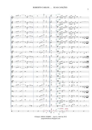 &
&
&
&
&
&
&
&
&
&
&
&
&
&
?
?
?
?
?
bb
#
#
#
#
#
#
bb
bb
bb
bb
..
..
..
..
..
..
..
..
..
..
..
..
..
..
..
..
..
..
..
..
..
..
..
..
..
..
..
..
..
..
..
..
..
..
nn#
##
#
##
#
##
#
####
####
###
##
##
##
#
##
#
##
#
##
##
##
##
####
nn#
nn#
nn#
nn#
##
#
45 œ œ œ ˙
3
œ œ œ ˙
3
œ œ œ ˙
3
œ œ œ ˙
3
œ œ œ ˙
3
œ œ œ ˙
3
˙ œ œ
˙
œ œ
45
œ œ œ ˙
3
œ œ œ ˙
3
œ œ œ ˙
3
˙ œ œ
˙ œ œ
˙ œ œ
œ œ œ ˙
3
˙ œ œ
˙ œ œ
˙ œ œ
˙
œ œ
45
œ
œ œ œ œ œ
3
œ œ œ œ œ œ
3
œ œ œ œ œ œ
3
œ œ œ œ œ œ
3
œ
œ œ œ œ œ
3
œ œ œ œ œ œ
3
˙# ˙
˙
œ œ#
œ
œ œ œ œ œ
3
œ
œ œ œ œ œ
3
œ œ œ œ œ œ
3
w#
w
w
œ
œ œ œ œ œ
3
w
wn
˙n ˙
˙
œ œ#
1. w
w
w
w
˙ œ œ œ
3
˙ œ œ œ
3
˙ œ œ œ
3
˙ œ œ œ
3
w
w
w
wn
wn
w
˙ œ œ œ
3
˙
œ
œ œ
3
˙b œ
œ œ
3
˙b œ œ œ
3
˙ œ
œ œ
3
˙U
U
˙U U
˙U U
˙
U U
˙U
U
˙
U U
˙U
U
˙
U U
U U
U U
U U
˙U U
˙
U U
˙
U U
˙U
.œ
J
œ
˙U
U
˙U U
˙U
U
˙U U
˙
X
˙ Œ œ
2.
wnU
w#
U
w
U
w
U
w#U
w#
U
wU
w
U
wU
w
U
w
U
w
U
w#
U
w
U
wU
wnU
wU
wU
wU
˙
X
˙ Œ œ
œ œ œ
œ œ œ œ
œ œ œ
œ œ œ œ
œ œ œ
œ œ œ œ
œ œ œ
œ œ œ œ
œ œ œ
œ œ œ œ
œ œ œ
œ œ œ œ
œ œ œ ˙
œ œ œ œ
œ
œ œ œ ˙
œ œ œ
œ œ Œ
œ œ œ ˙
œ œ œ ˙
œ œ œ ˙
œ œ œ ˙
œ œ œ ˙
œ œ œ ˙
œ œ œ ˙
œ œ œ
œ œ Œ
œ œ œ œ
œ
œ ‰ J
œ ˙
x x x
œ
x x x x
œ
x
F
F
F
F
F
F
P
P
P
P
P
P
P
P
P
P
P
D
D
D
D
D
D
D
D
D
D
D
D
D
D
D
D
D
D
D
Detalhes
Detalhes
Detalhes
Detalhes
Detalhes
Detalhes
Detalhes
Detalhes
Detalhes
Detalhes
Detalhes
Detalhes
Detalhes
Detalhes
Detalhes
Detalhes
Detalhes
Detalhes
Detalhes
D
Detalhes
œ œ œ
œ œ
œ
œn
œ œ œ
œ œ
œ
œn
œ œ œ
œ œ
œ
œn
œ œ œ
œ œ
œ
œn
œ œ œ
œ œ
œ
œn
œ œ œ
œ œ
œ
œn
œ œ œ œ œ
œ œ œ œ œ
œ œ œ œ œ
œ œ œ
œ œ œn
œ œ œ œ œ
œ œ œ œ œ
œ œ œ œ œ
œ œ œ œ œn
œ œ œ œ œ
œ œ œ œ œ
œ œ œ œ œn
œ œ œ
œ œ œn
œ œ œ œ œ
w
w
w
w
Œ ‰
J
œ œ œ œœœœ
Œ ‰
J
œ œ œ œœœœ
˙ ˙
˙ œ œ
Œ ‰ j
œ œ œ œœœœ
Œ ‰ j
œ œ œ œœœœ
Œ ‰ j
œ œ œ œœœœ
w
w
w
Œ ‰
J
œ œ œ œœœœ
Œ ‰
J
œ œ œ œœœœ
Œ ‰
J
œ œ œ œœœœ
˙ ˙
˙ œ œ
7
ROBERTO CARLOS . . . SUAS CANÇÕES
©Edição: JORGE NOBRE - Ipu-Ce. Abril de 2012
jorgenobredosax.blogspot.com
 
