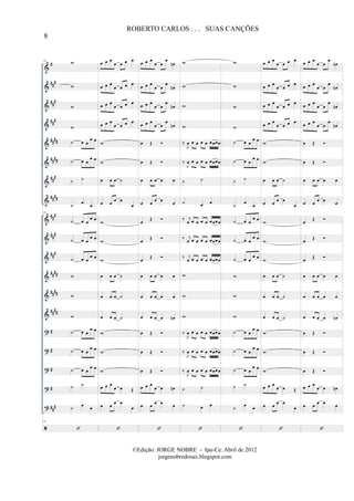 &
&
&
&
&
&
&
&
&
&
&
&
&
&
?
?
?
?
?
#
##
#
##
#
##
#
####
####
###
##
##
##
#
##
#
##
#
##
##
##
##
####
#
#
#
#
##
#
53 w
w
w
w
˙ œ œ
œ œ
˙ œ œ
œ œ
˙ ˙
˙
œ
œ
53
˙ œ œ
œ œ
˙ œ œ
œ œ
˙ œ œ
œ œ
w
w
w
˙ œ œ
œ œ
˙ œ œ
œ œ
˙ œ œ
œ œ
˙ ˙
˙
œ
œ
53
œ œ œ
œ œ œ œ
œ œ œ
œ œ œ œ
œ œ œ
œ œ œ œ
œ œ œ
œ œ œ œ
w
w
œ œ œ ˙
œ œ œ œ
œ
w
w
w
œ œ œ ˙
œ œ œ ˙
œ œ œ ˙
w
w
w
œ œ œ
œ œ Œ
œ œ œ œ
œ
œ œ œ
œ œ
œ
œn
œ œ œ
œ œ
œ
œn
œ œ œ
œ œ
œ
œn
œ œ œ
œ œ
œ
œn
œ Œ
œ Œ
œ œ œ œ œ
œ œ œ œ œ
œ
Œ
œ
Œ
œ
Œ
œ œ œ œ œ
œ œ œ œ œ
œ œ œ œ œn
œ Œ
œ Œ
œ Œ
œ œ œ
œ œ œn
œ œ œ œ œ
w
w
w
w
‰
J
œ œ œ œ œ œœœœ
‰
J
œ œ œ œ œ œœœœ
˙ ˙
˙ œ œ
‰ j
œ œ œ œ œ œœœœ
‰ j
œ œ œ œ œ œœœœ
‰ j
œ œ œ œ œ œœœœ
w
w
w
‰
J
œ œ œ œ œ œœœœ
‰
J
œ œ œ œ œ œœœœ
‰
J
œ œ œ œ œ œœœœ
˙ ˙
˙ œ œ
w
w
w
w
˙ œ œ
œ œ
˙ œ œ
œ œ
˙ ˙
˙
œ
œ
˙ œ œ
œ œ
˙ œ œ
œ œ
˙ œ œ
œ œ
w
w
w
˙ œ œ
œ œ
˙ œ œ
œ œ
˙ œ œ
œ œ
˙ ˙
˙
œ
œ
œ œ œ
œ œ œ œ
œ œ œ
œ œ œ œ
œ œ œ
œ œ œ œ
œ œ œ
œ œ œ œ
w
w
œ œ œ ˙
œ œ œ œ
œ
w
w
w
œ œ œ ˙
œ œ œ ˙
œ œ œ ˙
w
w
w
œ œ œ
œ œ Œ
œ œ œ œ
œ
œ œ œ
œ œ
œ
œn
œ œ œ
œ œ
œ
œn
œ œ œ
œ œ
œ
œn
œ œ œ
œ œ
œ
œn
œ Œ
œ Œ
œ œ œ œ œ
œ œ œ œ œ
œ
Œ
œ
Œ
œ
Œ
œ œ œ œ œ
œ œ œ œ œ
œ œ œ œ œn
œ Œ
œ Œ
œ Œ
œ œ œ
œ œ œn
œ œ œ œ œ
8
ROBERTO CARLOS . . . SUAS CANÇÕES
©Edição: JORGE NOBRE - Ipu-Ce. Abril de 2012
jorgenobredosax.blogspot.com
 