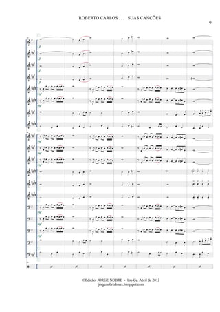 &
&
&
&
&
&
&
&
&
&
&
&
&
&
?
?
?
?
?
#
##
#
##
#
##
#
####
####
###
##
##
##
#
##
#
##
#
##
##
##
##
####
#
#
#
#
##
#
..
..
..
..
..
..
..
..
..
..
..
..
..
..
..
..
..
..
..
..
..
..
..
..
..
..
..
..
..
..
..
..
..
..
60 w
w
w
w
‰
J
œ
œ œ œ œ œ œ œ œ
‰ J
œ
œ œ œ œ œ œ œ œ
w
˙ œ œ
60
‰ j
œ
œ œ œ œ œ œ œ œ
‰ j
œ
œ œ œ œ œ œ œ œ
‰ j
œ
œ œ œ œ œ œ œ œ
w
w
w
‰ J
œ
œ œ œ œ œ œ œ œ
‰ J
œ
œ œ œ œ œ œ œ œ
‰ J
œ
œ œ œ œ œ œ œ œ
w
˙ œ œ
60
f
f
f
f
F
F
F
F
F
F
F
F
E
E
E
E
E
E
E
E
E
E
E
E
E
E
E
E
E
E
E
E
˙ œ œ
˙ œ œ
˙ œ œ
˙ œ œ
w
w
˙ œ
œ œ
˙
œ œ
w
w
w
˙ œ œ
˙ œ œ
˙ œ œ
w
w
w
˙ œ œ œ
˙
œ œ
w
w
w
w
‰
J
œ
œ œ œ œ œœœœ
‰
J
œ
œ œ œ œ œœœœ
˙ ˙
˙ œ
œ
‰ j
œ
œ œ œ œ œœœœ
‰ j
œ
œ œ œ œ œœœœ
‰ j
œ
œ œ œ œ œœœœ
w
w
w
‰
J
œ
œ œ œ œ œœœœ
‰
J
œ
œ œ œ œ œœœœ
‰
J
œ
œ œ œ œ œœœœ
˙ ˙
˙ œ
œ
˙ œ œn
˙ œ œn
˙ œ œ
˙ œ œ
w
w
˙ œ œ
˙ œ œ#
w
w
w
˙ œ œn
˙ œ œ
˙ œ œ
w
w
w
˙ œ œ
˙ œ œ#
w
w
w
w
‰ j
œ
œ œ œ œ œœœœ
‰
j
œ
œ œ œ œ œœœœ
w
˙ .œ œœ
‰ j
œ
œ œ œ œ œœœœ
‰ j
œ
œ œ œ œ œœœœ
‰ j
œ
œ œ œ œ œœœœ
w
w
w
‰
j
œ
œ œ œ œ œœœœ
‰
j
œ
œ œ œ œ œœœœ
‰
j
œ
œ œ œ œ œœœœ
w
˙ .œ œœ
w
w
w
wn
œn œ œ œ œ# œ
œn œ œ œ œ# œ
˙n .œ
j
œ
˙n œ œ
œn œ œ œ œ# œ
œn œ œ œ œ# œ
œn œ œ œ œ# œ
wn
w
w
œn œ œ œ œ# œ
œn œ œ œ œ# œ
œn œ œ œ œ# œ
˙n .œ
J
œ
˙n œ œ
w
w
w
wa
w
w
.œ
j
œ
>
œ
> œ> œ> œ>
.œ
j
œ
œ œ
w
w
w
œ#> œ> œ> œ>
œn
>
œ
>
œ
>
œ
>
œ
>
œ
>
œ
>
œ
>
w
w
w
.œ
J
œ> œ> œ> œ> œ>
.œ
J
œ
œ œ
9
ROBERTO CARLOS . . . SUAS CANÇÕES
©Edição: JORGE NOBRE - Ipu-Ce. Abril de 2012
jorgenobredosax.blogspot.com
 