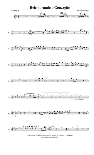 & b 4
2 ‰ ∑ ≈
œ œ œn
J
œ
‰ ∑ ≈
œ œb œ
J
œb
‰ ∑ ≈
œ œb œ
J
œ
‰
& b8 ∑ Œ ≈
œ œ œ ˙ œ
œ> œ> œ> œ œ œ œn œ œ> œn> œ>
∑
œ œ œ œ
& b16
œ œ œ œ Œ ≈ œ œ œ œ œ œ .œ œ œ œ œ œ œ œb œ ≈ œ œ œ œ œ œ .œ œ œ œ
& b24
œ œ œ œ œ ≈
œ œ œ œ œ œ .œ œ œ œ œ œ œœ œ œ œ œ œ œ œ œ œ œ œ œ œ œ œ œ œ œ
& b .. .. ..32
2 3
1.
‰
j
œn
J
œ j
œ
J
œ
‰
2.
∑ ∑ ‰ J
œ. œ. œ.
∑
& b ..42 ‰ J
œ. œ. œ. .œ
J
œb œ œ œ œ
1.
˙ ˙
2.
˙ ˙ ˙
& b bb
bb
f
50
œ> œ>
Œ
15
Œ ≈ œ œ œ œ œ .œ œ œ œ œ œ œ œ ˙
Œ ≈
œ œ
& bbbb .. ..71
œ œ œ .œ œ œ œ œ œ œ œ œ
œn œ œ œ œ. œn œ œ 4 3
1.
∑
Governo do Estado do Ceará - Secretaria da Cultura e Desporto
Coordenação de Música
Arr. Manoel FerreiraFlauta (C)
Relembrando o Gonzagão
 