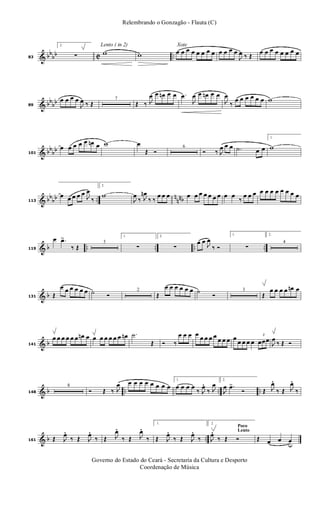& bb
bb C ..83
2.
∑
Lento ( in 2)
w w
Xote
œ œ œ œ œ œ œ œ œ œ œ œ
J
œ ‰ Œ
œ œ œ œ œ œ œ œ
& bb
bb89
œ œ œ œ
J
œ ‰ Œ
7
Œ ‰ J
œ œ œn œ œ .œ
J
œ œ œn œ œ
J
œ
‰
œ œ œ œ œ œ w
& bb
bb101
œ œ œ œ œ œn œ w œ
Œ Ó
6
Ó ‰ J
œ œ œ .˙ œ œ
1.
w
& bb
bb ..
n
nnb113
œ œ œ œ œ
J
œ
‰
2.
w
J
œ
‰ J
œn
‰ ‰
œ œ œ œ œ œ œ œ œ œ œ œ
‰
œ œ œ œ œ œ œ œ œ œ œ
& b .. .. .. ..119
œ .œ>
‰ Œ
3
1.
∑
2.
∑
œ œ
J
œ
‰ Ó
1.
∑
2.
4
& b131 Œ
œ œ œ œ œ œ ˙ Ó
2
Œ
œ œ œ œ œ œ ˙
Ó
3
Œ
œ œ œ œ œn œ
& b141
œ œ œ œ œ œ œn œ œ œ œ œ œ œ œn .˙
Œ Ó ‰
œ œ œ œ œ œ œ œ
œ œ œ œ
œ œ œ œ
3
œœœ
J
œ
‰ Œ Ó
& b .. .. ..148
8
Ó Œ ‰ J
œ œ œ œ œ œ œ œ œ
1.
œ œ œ œ
‰ J
œ.
‰ J
œ
2.
J
œ .œ>
Ó Œ J
œ.
‰ Œ J
œ.
‰
& b ..161 Œ J
œ.
‰ Œ J
œ.
‰ Œ J
œ.
‰ Œ J
œ.
‰
1.
Œ J
œ.
‰ Œ J
œ.
‰
Poco
Lento
2.
J
œ.
‰ Œ Ó Œ œ œ œu
Governo do Estado do Ceará - Secretaria da Cultura e Desporto
Coordenação de Música
Relembrando o Gonzagão - Flauta (C)
 