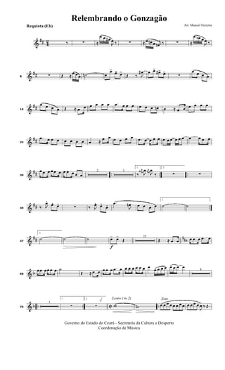 &
## 4
2 ‰ ∑ ≈
œ œ œ#
J
œ ‰ ∑ ≈ œ œn œ j
œn ‰ ∑ ≈
œ œb œ
J
œ ‰
&
##8 ∑ Œ ≈
œ œ œ ˙n œ
œ> œ> œ>
Œ ‰ J
œ# œ œ> œ#> œ>
∑
œ œ œ œ
&
##16
œ œ œ œ Œ ≈ œ œ œ œ œ œ .œ œ œ œ œ œ œ œn œ ≈ œ œ œ œ œ œ
&
##23
.œ œ œ œ œ œ œ œ œ ≈ œ œ œ œ œ œ .œ œ œ œ œ œ œ œ œ œ œ œ œ œ œ
&
## .. .. ..30
œ œ œ œ œ œ œ œ œ œ œ
2 3
1.
‰
j
œ#
J
œ j
œ
J
œ
‰
2.
∑ ∑
&
## ..40 ‰ J
œ. œ. œ. ∑ ‰ J
œ. œ. œ. .œ
J
œn œ œ œ œ
1.
˙ ˙
&
## nnb47
2.
˙ ˙ ˙
f
œ> œ>
Œ
15
Œ ≈ œ œ œ œ œ .œ œ
& b68
œœ œœ œ œ ˙
Œ ≈ œ œ œ œ œ .œ œ œ œ œ œ œ œ œ
œ œ œ œ œ. œ œ œ
4
& b .. .. C ..79
3
1.
∑
2.
∑
Lento ( in 2)
w w
Xote
œ œ œ œ œ œ œ œ œ œ œ œ
J
œ ‰ Œ
Governo do Estado do Ceará - Secretaria da Cultura e Desporto
Coordenação de Música
Arr. Manoel FerreiraRequinta (Eb)
Relembrando o Gonzagão
 