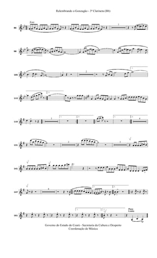 & bb ..
Xote
86 œ œ œ œ œ œ œ œ œ œ œ œ
j
œ ‰ Œ œ œ œ œ œ œ œ œ œ œ œ œ
j
œ ‰ Œ
7
Œ ‰ J
œ œ œn œ œ
& bb
98
.œ
J
œ œ œn œ œ
J
œ ‰ œ œ œ œ œ œ w œ œ œ œ œ œn œ w œ
œ œ œ œ œn œ .œ
J
œ .œn
J
œ
& bb
105
.œ J
œ .œ j
œ w œ Œ Ó
2
Ó ‰ j
œ œ œ
.˙ œ œ
1.
w
& bb .. nn#
113
œ œ œ œ œ
J
œ
‰
2.
w œ
‰ œ ‰ ‰
œ œ œ
œ œ œ œ œ œ œ œ œ ‰ œ œ œ œ œ œ œ œ œ œ œ
&
# .. .. .. ..119
œ .œ>
‰ Œ
3
1.
∑
2.
∑
œ œ
J
œ
‰ Ó
1.
∑
2.
4
&
#
131 Œ
œ œ œ œ œ œ ˙ Ó
2
Œ
œ œ œ œ œ œ ˙
Ó
3
Œ œ œ œ œ œ# œ
&
#
141 œ œ œ œ œ œ œ# œ
œ œ œ œ œ œ œ# .˙
Œ Ó ‰ œ œ œ œ œ œ œ œ œ œ œ œ
œ œ œ œ 3
œœœ
&
# .. .. ..147
j
œ ‰ Œ Ó
8
Ó Œ ‰
J
œ œ œ œ œ œ œ œ œ
1.
œ œ œ œ ‰
J
œ. ‰
J
œ
2.
J
œ .œ
>
Ó Œ J
œ. ‰ Œ J
œ. ‰
&
# ..161 Œ J
œ. ‰ Œ J
œ. ‰ Œ J
œ. ‰ Œ J
œ. ‰
1.
Œ J
œ. ‰ Œ J
œ. ‰
Poco
Lento
2.
J
œ. ‰ Œ Ó Œ
œ œ œu
Governo do Estado do Ceará - Secretaria da Cultura e Desporto
Coordenação de Música
Relembrando o Gonzagão - 3ª Clarineta (Bb)
 