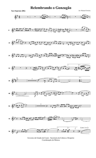 &
#
4
2 ‰ ∑ ≈
œ œ œ# j
œ ‰ ∑ ≈
œ œn œ
J
œb ‰ ∑ ≈
œ œb œ j
œ ‰
&
#
8
œ œ œ œ œ œ œ œ
J
œ
‰ œn œ œ œ œ œ œ>
œ
>
œ
>
œ>
œ
> œ> œ#> œ œ> œ#>
œ
>
∑
œ œ œ œ
&
#
16
œ œ œ œ Œ ≈
œ œ œ œ œ œ .œ œ œ œ œ œ œ œn œ
≈
œ œ œ œ œ œ .œ œ œ œ
&
#
24 œ œ œ œ œ
≈ œ œ œ œ œ œ .œ œ œ œ œ œ œœ œ œœ œ œ œ œ œœ œœ œ œ œ œ œœ œ
&
# .. ..32 ∑ Œ ‰
œ œ œ œ œ œ œ œ œ œ œ œ œ œ
1.
.œ œ œ
2.
œ œ œ œ œ
œ œ œ
&
# .. ..39
˙ 3 .œ
J
œb œ œ œ œ
1.
˙ ˙
2.
˙
&
#
48 ˙ ˙
f
œ
>
œ
>
‰ J
œ œ
œ œ œ œ# œ œ œ ˙ œ ‰ J
œ œ
œ œ œ
&
# nbb
56
œ# œ œ œ ˙ 8
Œ ≈
œ œ œ œ œ .œ œ œ œ œ œ œ œ ˙
& bb
70 Œ ≈ œ œ œ œ œ .œ œ œœ œœœ œ œ
œ œ œ œ œ. œ œ œ
˙ .œ œ Œ
˙
& bb .. .. C78 j
œ
‰ ≈
œ œ ˙ œ œ# œ œ œ œ ˙
1.
œ
≈
œ œ
2.
œ
Œ
Lento ( in 2)
w
Governo do Estado do Ceará - Secretaria da Cultura e Desporto
Coordenação de Música
Arr. Manoel FerreiraSax-Soprano (Bb)
Relembrando o Gonzagão
 