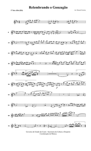 &
## 42 œ œ œ> œ> œ> œ#> ˙
œ
> œ> œ> œn> ˙ œn> œ> œ> œ> ˙
&
##8
œ œ œ œ œ œ œ œ
J
œ ‰ œn œ œ œ œ œ œ
>
œ
> œ>
œ
> œ
>
œ
>
œ#
>
˙ œ# œ œ œ ˙
&
##16 ˙ œ œ ≈ œ œ œ œ œ œ .œ œ œ œ œ œ œ œn œ ≈ œ œ œ œ œ œ
&
##23
.œ œ œ œ œ œ œ œ œ ≈
œ œ œ œ œ œ .œ œ œ œ œ œ œ œ œ œ œ œ œ œ œ
&
## ..30
œ œ œ œ œ œ œ œ œ œ œ ∑ Œ ‰ œ œ œ œ œ œ œ œ œ œ œ œ œ œ
&
## .. ..37
1.
.œ œ œ
2.
œ œ œ œ œ
œ œ œ ˙
3
˙ œ
Œ
1.
‰ j
œ œ œ
&
## ..46
œn œ œ œ
2.
œ
≈ œ œ œ
œ
≈ œ œ œ
œ
≈ œ œ œ
f
œ> œ>
‰ J
œ œ œ œ œ œ# œ œ œ
&
##53
˙ œ
‰ J
œ œ œ œ œ œ# œ œ œ ˙
∑ ˙ .œ#
j
œ
&
## nnb61 ˙
.œ#
j
œ ˙ .œ j
œ œ œ œ œ
J
œ ‰ ≈ œ œ œ œ œ .œ œ
& b68
œœ œœ œ œ ˙
Œ ≈ œ œ œ œ œ .œ œ œ œ œ œ œ œ œ
œ œ œ œ œ. œ œ œ
˙
& b .. ..76
.œ œ Œ ˙
j
œ ‰ Œ ‰
J
œ
>
œ#
>
˙
j
œ ‰ œ œ œ œ
1.
œ œ œ œ
Œ
Governo do Estado do Ceará - Secretaria da Cultura e Desporto
Coordenação de Música
Arr. Manoel Ferreira1º Sax-Alto (Eb)
Relembrando o Gonzagão
 