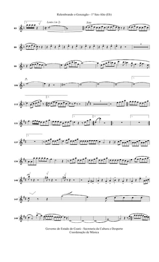 & b C ..83
2.
œ œ œ œ
Œ
Lento ( in 2)
w w
Xote
œ œ œ œ œ œ œ œ œ œ œ œ
J
œ ‰ Œ œ œ œ œ œ œ œ œ
& b89
œ œ œ œ
J
œ ‰ Œ Œ œ. Œ œ. Œ œ. Œ œ. Œ œ. Œ œ. Œ œ. Œ œ. œ. Œ Ó
4
& b99 Œ œ œ œ œ œ œ w œ œ œ œ œ œn œ w œ œ œ œ œ œn œ .œ
J
œ .œn
J
œ .œ J
œ .œ
J
œ
& b106
w œ Œ Ó w# w w w
1.
w
& b .. n
## ..113
œ œ œ œ œ œ
‰
2.
J
œ œ œ œ œ œ œ œ œ ‰ œ ‰ Ó
3
Ó œ œ œ œ œ œ œ œ œ œ œ œ
&
## .. .. ..121
œ œ œœœœ œ œ œ œ œ œ œ œ œ œ œ
1.
œ Œ ‰ œ œ œ
2.
œ
œ
Ó ∑
1.
∑
&
##127
2.
∑ ‰ œ œ œ œ œ œ œ œ œ œ œ œ œ œ œ œ œ œ œ œ œ œ œ ˙ Œ Œ œ œ œ œ œ œ œ œ œ œ œ œ œ œ
&
##134 œ œ
œ œ œ œ œ œ œ ˙ Œ ‰ œ œ œ
œ œ œ œ
œ œ œ œ
œ œ œ œ
œ œ œ œ œ œ œ œ œ œ œ œ œ œ œ
&
##140
J
œ
‰ Œ Ó J
œ# .
‰ Œ Ó J
œ# .
‰ Œ Ó Ó œ
>
œ#
>
œ
>
Œ œ
>
œ
>
œ
>
Œ œ
>
Œ œ
>
Œ œ> 3
œœœ
&
##147 J
œ ‰ Œ
˙ .œ
J
œ œ œ œ œ
&
## ..149
œ ˙
œ>
.œ
J
œœœœœ œ œœ œ œ Œ
w w w w ˙ Œ ‰ J
œ œ œ œ œœœœœ
Governo do Estado do Ceará - Secretaria da Cultura e Desporto
Coordenação de Música
Relembrando o Gonzagão - 1º Sax-Alto (Eb)
 
