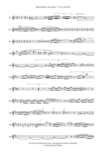 & b .. .. C78
j
œ ‰ Œ ‰
J
œ
>
œ#
>
˙
j
œ ‰œ œ# œœ
1.
œ œœ œ
Œ
2.
œœ œœ Œ
Lento ( in 2)
w w
& b ..
Xote
86
œ œ œ œ œ œ œ œ œ œ œ œ
J
œ ‰ Œ œ œ œ œ œ œ œ œ œ œ œ œ
J
œ ‰ Œ Œ œ. Œ œ. Œ œ. Œ œ. Œ œ. Œ œ.
& b93 Œ œ. Œ œ. œ. Œ Ó
4
Œ œ œ œ œ œ œ w œ œ œ œ œ œn œ w
& b103
œ
œ œ œ œ œ œ .œ
J
œ .œ
J
œ .œ J
œ .œ
J
œ w# œ Œ Ó w w
& b .. n
##110 w w
1.
w œ œ œ œ œ œ
‰
2.
J
œ œ œ œ œ œ œ œ œ ‰ œ ‰ Ó
3
&
## .. ..119 Ó œ œ œ œ œ œ œ œ œ œ œ œ œ œœœ œœ œ œ œ œ œ œ œ œ œ œ œ
1.
œ Œ ‰ œ œ œ
2.
œ
œ
Ó
&
## .. ..125 ∑
1.
∑
2.
∑ ‰ œ œ œ œ œ œ œ œ œ œ œ œ œ œ œ œ œ œ œ œ œ œ œ ˙ Œ
&
##132 Œ œ œ œ œ œ œ œ œ œ œ œ œ œ œ œ œ
œ œ œ œ œ œ œ ˙ Œ ‰ œ œ œ
œ œ œ œ
œ œ œ œ
œ œ œ œ
&
##138
œ œ œ œ œ œ œ œ œ œ œ œ œ œ œ
J
œ
‰ Œ Ó J
œ. ‰ Œ Ó J
œ. ‰ Œ Ó Ó œ
>
œ#
>
œ
>
Œ œ
>
œ
>
&
##145 œ
>
Œ
œ
>
Œ
œ
>
Œ œ> 3
œ œœ
J
œ ‰ Œ
˙ .œ
J
œ œ œ œ œ œ ˙
œ>
.œ
J
œ œ œ œ œ œ œ œ œ œ Œ
&
## ..152
w w w w ˙ Œ ‰ J
œ œ œ œ œ œ œ œ œ
Governo do Estado do Ceará - Secretaria da Cultura e Desporto
Coordenação de Música
Relembrando o Gonzagão - 3º Sax-Alto (Eb)
 