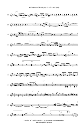 & bb ..
Xote
86 œ œ œ œ œ œ œ œ œ œ œ œ
j
œ ‰ Œ œ œ œ œ œ œ œ œ œ œ œ œ
j
œ ‰ Œ Œ œ. Œ œ. Œ œ. Œ œ. Œ œ. Œ œ.
& bb
93 Œ œ. Œ œ. œ. Œ Ó
4
Œ œ œ œ œ œ œ w œ œ œ œ œ œn œ w
& bb
103
œ œ œ œ œ œ# œ .œ
J
œ .œ
J
œ .œ J
œ .œ
J
œ w œ Œ Ó w w
& bb .. nn#
110 w w
1.
w œ œ œ œ œ œ
‰
2.
j
œ œ œ œ œ œ œ œ œn ‰ œ ‰ Ó
3
&
# .. ..119 Ó œ œ œ œ œ œ œ œ œ œ œ œ œ œ œœœœ œ œ œ œ œ œ œ œ œ œ œ
1.
œ Œ ‰ œ œ œ
2.
œ
œ
Ó
&
# .. ..125 ∑
1.
∑
2.
∑ ‰ œ œ œ
œ œ œ œ
œ œ œ
œ œ œ œ
œ œ œ œ œ œ œ œ œ ˙
Œ
&
#
132 Œ œ œ
œ œ œ œ
œ œ œ œ
œ œ œ œ
œ œ
œ œ œ œ œ œ œ ˙ Œ ‰ œ œ œ
œ œ œ œ
œ œ œ œ
œ œ œ œ
&
#
138 œ œ œ œ œ œ œ œ œ œ œ œ œ œ œ J
œ
‰ Œ Ó J
œ.
‰ Œ Ó J
œ.
‰ Œ Ó Ó
œ
>
œ#
>
œ
>
Œ
œ
>
œ
>
&
#
145 œ
>
Œ œ
>
Œ œ
>
Œ œ>
3
œœœ
j
œ ‰ Œ
˙ .œ
J
œ œ œ œ œ œ ˙
œ>
.œ
J
œ œ œ œ œ œ œ œ œ œ Œ
&
# .. ..152 w w w w ˙
Œ ‰ J
œ œ œ œ œ œ œ œ œ
1.
œ œ œ œ ‰ J
œ ‰ J
œ
&
# .. ..159
2.
J
œ .œ Ó w w w
1.
w
Poco
Lento
2.
J
œ ‰ Œ Ó Œ œ œ œ
u
Governo do Estado do Ceará - Secretaria da Cultura e Desporto
Coordenação de Música
Relembrando o Gonzagão - 2º Sax-Tenor (Bb)
 