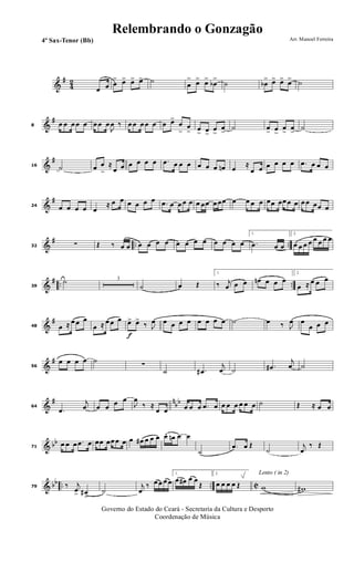&
#
42
œ œ œ
> œ> œ> œ> ˙ œ
> œ> œ>
œb
>
˙ œb
> œ> œ> œ> ˙
&
#
8 œ œ œ œ œ œ œ œ
J
œ ‰ œ œ œ œ œ œ œ>
œ
>
œ
> œ
> œ>
œ
>
œ
>
˙ œ
> œ
>
œ
>
œ
>
˙
&
#
16 ˙ œ œ
>
≈
œ œ œ œ œ œ .œ œ œ œ œ œ œ œn œ
≈
œ œ œ œ œ œ .œ œ œ œ
&
#
24 œ œ œ œ œ
≈ œ œ œ œ œ œ .œ œ œ œ œ œ œœ œ œœ œ œ œ œ œœ œœ œ œ œ œ œœ œ
&
# .. ..32 ∑ Œ ‰ œ œ œ œ œ œ œ œ œ œ œ œ œ œ
1.
.œ œ œ
2.
œ œ œ œ œ œ œ œ
&
# .. ..39
˙ 3
˙ œ Œ
1.
‰ j
œ œ œ œn œ œ œ
2.
œ ≈ œ œ œ
&
#
48 œ ≈ œ œ œ
œ ≈ œ œ œ
f
œ> œ>
‰ J
œ œ œ œ œ œ œ œ œ ˙ œ ‰ J
œ œ
œ œ œ
&
#
56
œ œ œ œ ˙
∑
˙ .œ#
j
œ ˙ .œ#
j
œ ˙
&
# n
bb
64
.œ
j
œ œ œ œ œ
J
œ
‰ ≈
œ œ œ œ œ .œ œ œ œ œ œ œ œ ˙ Œ ≈ œ œ
& bb
71
œ œ œ .œ œ œœ œœ œ œ œ œ# œ œ œ œ. œn œ œ
˙
.œ œ Œ
˙
j
œ
‰ Œ
& bb .. .. C79 ‰ j
œ> œ#
>
˙
j
œ
‰ œ œ œ œ
1.
œ œ# œ œ
Œ
2.
œ œ œ œ Œ
Lento ( in 2)
w w#
Governo do Estado do Ceará - Secretaria da Cultura e Desporto
Coordenação de Música
Arr. Manoel Ferreira4º Sax-Tenor (Bb)
Relembrando o Gonzagão
 