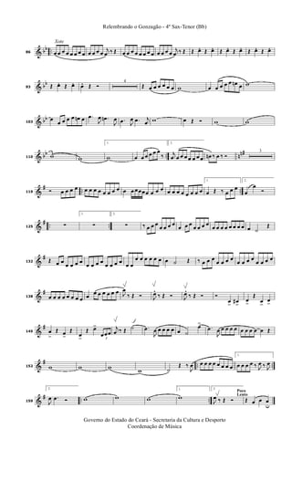 & bb ..
Xote
86 œ œ œ œ œ œ œ œ œ œ œ œ
j
œ ‰ Œ œ œ œ œ œ œ œ œ œ œ œ œ
j
œ ‰ Œ Œ œ. Œ œ. Œ œ. Œ œ. Œ œ. Œ œ.
& bb
93 Œ œ. Œ œ. œ. Œ Ó
4
Œ œ œ œ œ œ œ w œ œ œ œ œ œn œ w
& bb
103
œ
œ œ œ œ œn œ .œ
J
œ .œn
J
œ .œ J
œ .œ j
œ w œ Œ Ó w w
& bb .. nn#
110 w w
1.
w œ œ œ œ œ œ
‰
2.
j
œ œ œ œ œ œ œ œ œn ‰ œ ‰ Ó
3
&
# .. ..119 Ó œ œ œ œ œ œ œ œ œ œ œ œ œ œ œœœœ œ œ œ œ œ œ œ œ œ œ œ
1.
œ Œ ‰ œ œ œ
2.
œ
œ
Ó
&
# .. ..125 ∑
1.
∑
2.
∑ ‰ œ œ œ
œ œ œ œ
œ œ œ
œ œ œ œ
œ œ œ œ œ œ œ œ œ ˙
Œ
&
#
132 Œ œ œ
œ œ œ œ
œ œ œ œ
œ œ œ œ
œ œ
œ œ œ œ œ œ œ ˙ Œ ‰ œ œ œ
œ œ œ œ
œ œ œ œ
œ œ œ œ
&
#
138 œ œ œ œ œ œ œ œ œ œ œ œ œ œ œ J
œ
‰ Œ Ó J
œ. ‰ Œ Ó J
œ. ‰ Œ Ó Ó
œ
>
œ#
>
œ
>
Œ
œ
>
œ
>
&
#
145 œ
>
Œ œ
>
Œ
œ
>
Œ œ>
3
œœœ
j
œ ‰ Œ ˙ .œ
J
œ œ œ œ œ œ ˙
œ>
.œ
J
œ œ œ œ œ œ œ œ œ œ Œ
&
# .. ..152 w w w w ˙
Œ ‰
J
œ œ œ œ œ œ œ œ œ
1.
œ œ œ œ ‰ J
œ ‰ J
œ
&
# .. ..159
2.
J
œ .œ Ó w w w
1.
w
Poco
Lento
2.
J
œ ‰ Œ Ó Œ œ œ œ
u
Governo do Estado do Ceará - Secretaria da Cultura e Desporto
Coordenação de Música
Relembrando o Gonzagão - 4º Sax-Tenor (Bb)
 