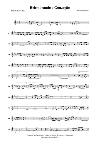 &
## 42 œ
œ œ
> œ
>
œ
> œ ˙ œ>
œ
>
œ
> œn
>
˙ œ
>
œ
>
œ
>
œ
>
˙
&
##8
œ œ œ œ œ œ œ œ
j
œ
‰
œ œ œ œ œ œ
œ
> œ
> œ>
œ
> œ
>
œ
>
œ#
>
˙ œ# œ œ œ ˙
&
##16 ˙ œ œ ≈ œ œ œ
œ œ œ .œ œ œ œ œ œ œ œn œ
≈ œ œ
œ œ œ œ
&
##23 .œ œ œ œ œ œ
œ œ œ ≈ œ œ œ œ œ œ .œ œ œ œ œ œ œ œ œ œ œ œ œ œ œ
&
## ..30 œ œ œ œ œ œ
j
œ ‰ Œ œb
>
≈ œ
>
œ
>
≈ œ
>
œ œb
>
œ
>
j
œ
>
‰
œ œ œ œ œ œ œ œ œ œ œ œ
&
## .. ..37
1.
.œ
œ œ
2.
œ
œ
œ œ œ
œ œ œ
˙
3
˙ œ
Œ
1.
‰ j
œ œ œ
&
## ..46
œn œ œ œ
2.
œ
≈ œ œ œ
œ
≈ œ œ œ
œ
≈ œ œ œ
f
œ> œ>
‰ j
œ œ
œ œ œ œ# œ œ œ
&
##53 ˙ œ ‰
j
œ œ œ œ œ œ# œ œ œ ˙ ∑ ˙ .œ#
j
œ
&
## nnb61 ˙
.œ#
j
œ ˙ .œ j
œ œ œ œ œ
j
œ
‰ ≈ œ œ œ œ œ .œ œ
& b68 œœ œ œœ œ ˙ Œ ≈
œ œ œ œ œ .œ œ œœ œœœ œ œ œ œ œ œ œ. œ œ œ
˙
& b .. ..76
.œ œ
Œ ˙
j
œ ‰ Œ ‰
J
œ
>
œ#
>
˙
j
œ ‰ œ œ œ œ
1.
œ œ œ œ Œ
Governo do Estado do Ceará - Secretaria da Cultura e Desporto
Coordenação de Música
Arr. Manoel FerreiraSax-Barítono (Eb)
Relembrando o Gonzagão
 