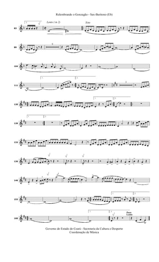 & b C ..83
2.
œ œ œ œ Œ
Lento ( in 2)
w w#
Xote
œ œ œ œ œ œ œ œ œ œ œ œ j
œ
‰ Œ
œ œ œ œ œ œ œ œ
& b89
œ œ œ œ
j
œ
‰ Œ
9
Œ
œ œ œ œ œ œ w œ œ œ œ œ œn œ w œ
œ œ œ œ œn œ
& b104
.œ
J
œ .œn j
œ .œ
j
œ .œ j
œ w œ
Œ Ó w w
w
& b .. n
##111
w
1.
w œ
œ œ œ œ œ
‰
2.
j
œ œ œ œ œ œ œ œ œ ‰ œ
‰ Ó
3
Ó œ œ œ œ
&
## .. .. ..120 œ œ œ œ œ œ œ œ œ œœ œœœ œ œ œ œ œ œ œ œ œ œ œ
1.
œ
Œ ‰
œ œ œ
2.
œ
œ Ó ∑
&
## ..126
1.
∑
2.
∑ ‰
œ œ œ
œ œ œ œ
œ œ œ
œ œ œ œ
œ œ œ œ œ œ œ œ œ
˙ Œ Œ œ œ
œ œ œ œ
&
##133 œ œ œ œ œ œ œ œ œ œ œ œ œ œ œ œ œ ˙
Œ ‰
œ œ œ
œ œ œ œ
œ œ œ œ
œ œ œ œ
œ œ œ œ œ œ œ œ
&
##139
œ œ œ œ œ œ œ
J
œ ‰ Œ Ó j
œ.
‰ Œ Ó j
œ.
‰ Œ Ó Ó œ
>
œ#
>
œ
>
Œ œ
>
œ
>
œ
>
Œ œ
>
Œ
&
##146
œ
>
Œ œ
>
3
œœ œ J
œ ‰ Œ
˙ .œ
J
œ œ œ œ œ œ ˙
œ>
.œ
J
œ œ œ œ œ œ œ œ œ œ Œ
w
&
## .. ..153
w w w ˙ Œ ‰ j
œ œ œ œ œ œ œ œ œ
1.
œ œ œ œ ‰
j
œ ‰ j
œ
2.
j
œ .œ
Ó
&
## .. ..160 w
w
w
1.
w
Poco
Lento
2.
j
œ
‰ Œ Ó Œ
œ œ œu
Governo do Estado do Ceará - Secretaria da Cultura e Desporto
Coordenação de Música
Relembrando o Gonzagão - Sax-Barítono (Eb)
 