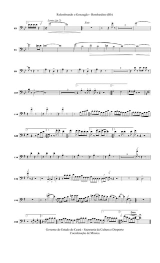 ?
bb C ..83
2.
œ œ œ œ
Œ
Lento ( in 2)
w w Xote
∑ Ó Œ J
œ>
‰
2
w
? bb91
.˙ œn œ wn w ˙ ˙ ˙ ˙ ˙n ˙ w w
? bb99
J
œ
‰ Œ Ó œ>
Œ œ
>
Œ œ>
Œ Ó œ>
Œ œ
>
Œ œ>
Œ Ó
2
Œ J
œ
‰
.œ œ
J
œ
‰
?
bb .. nn#107
J
œ
‰ .˙
>
w
3
1.
Œ
œ.
‰ J
œ. œ.
J
œ.
‰ Œ Ó
2.
˙ ˙ œ. ‰ œ. ‰ Ó
? # ..116 Œ
œ>
Ó Œ
œ>
Ó Œ
œ>
Ó Ó
œ œ œ œ œ œ œ œ œ œ œ œ œ œœœœœ œ œ œ œ œ œ œ œ œ œ œ
? # .. .. ..123
1.
œ Œ ‰ œ œ œ 2.
J
œ ‰ ‰ J
œ> œ> œ> .œ
J
œ œ œ œ œ
1.
J
œ
‰
œ œ œ œ œ
2.
œ
‰ J
œ œ
‰ J
œ
J
œ
‰ Œ Ó
? #129 Œ
œ.
Œ
œ.
Œ
œ.
Œ
œ.
Œ œ. Ó Œ œ. Ó Œ œ. Ó Œ œ. Ó
6
J
œ.
‰ Œ Ó
? #142
J
œ
‰ Œ Ó Ó œ
>
œ#
>
œ
>
Œ ‰
œ œ œ œ
œ œœ œœ œ œ œ œ œ œ œ
3
œœœ
J
œ ‰ Œ Ó ∑ Œ .˙
>
? # ..150 ∑ Ó ‰
.œn>
œ
‰J
œ .œ œ .œ œ .œn œ .œ
œ .œ œ .œ œ œn œ œ .œ œ .œ œ œ œ œ
œ œ
œ ˙ ∑
? # .. .. ..158
1.
Ó ‰ J
œ. ‰ J
œ. 2.
Œ‰ J
œœ œ œ œ œœœœœœœ .œ J
œœ œ œ œ œœœœœœœ
1.
J
œ
œ
J
œ œ œ œ œ
Poco
Lento
2.
J
œ‰
œ œn œœœ œœ ww
U
Governo do Estado do Ceará - Secretaria da Cultura e Desporto
Coordenação de Música
Relembrando o Gonzagão - Bombardino (Bb)
 