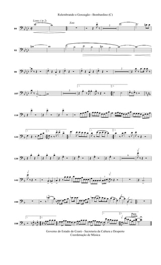 ?
bbbb C ..
Lento ( in 2)
84
w w Xote
∑ Ó Œ J
œ>
‰
2
w .˙ œn œ
? bbbb92
wn w ˙ ˙ ˙ ˙ ˙n ˙ w w
? bb
bb99
J
œ
‰ Œ Ó œ>
Œ œ
>
Œ œ>
Œ Ó œ>
Œ œ
>
Œ œ>
Œ Ó
2
Œ J
œ
‰
.œ œ
J
œ
‰
?
bb
bb .. n
nnb107
J
œ
‰ .˙
>
w
3
1.
Œ
œ. ‰ J
œ. œ.
J
œ. ‰ Œ Ó
2.
˙ ˙ œ. ‰ œ. ‰ Ó
?
b ..116 Œ
œ>
Ó Œ
œ>
Ó Œ
œ>
Ó Ó œ œ œ œ œ œ œ œ œ œ œ œ œ œ œœœœ œ œ œ œ œ œ œ œ œ œ œ
? b .. .. ..123
1.
œ Œ ‰ œ œ œ 2.
J
œ ‰ ‰ J
œ> œ> œ> .œ
J
œ œ œ œ œ
1.
J
œ
‰
œ œ œ œ œ
2.
œ
‰ J
œ œ
‰ J
œ
J
œ
‰ Œ Ó
? b129 Œ
œ.
Œ
œ.
Œ
œ.
Œ
œ.
Œ œ. Ó Œ œ. Ó Œ œ. Ó Œ œ. Ó
6
J
œ.
‰ Œ Ó
?
b142
J
œ
‰ Œ Ó Ó œ
>
œn
>
œ
>
Œ ‰
œ œ œ œ œ œœ œœ œ œ œ
œ œ œ œ
3
œœœ
J
œ ‰ Œ Ó ∑ Œ .˙
>
?
b ..150 ∑ Ó ‰
.œb>
œ
‰J
œ .œ œ .œ œ .œb œ .œ
œ .œ œ .œ œ œb œ œ .œ œ .œ œ œ œ œ
œ œ
œ ˙ ∑
?
b .. .. ..158
1.
Ó ‰ J
œ. ‰ J
œ.
2.
Œ‰J
œœ œ œ œ œœœœœœœ .œ J
œœ œ œ œ œœ œœœœœ
1.
J
œ
œ
J
œ œ œ œ œ
Poco
Lento
2.
J
œ‰
œ œb œœœ œœ ww
U
Governo do Estado do Ceará - Secretaria da Cultura e Desporto
Coordenação de Música
Relembrando o Gonzagão - Bombardino (C)
 