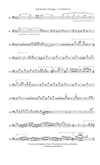 ?
bbbb90
w .˙ œn œ wn w ˙ ˙ ˙ ˙ ˙n ˙
? bbbb97
w w
J
œ
‰ Œ Ó œ>
Œ œ
>
Œ œ>
Œ Ó œ>
Œ œ
>
Œ œ>
Œ Ó
? bb
bb ..104
2
Œ J
œ
‰
.œ œ
J
œ
‰ J
œ
‰ .˙
>
w
3
1.
Œ
œ.
‰ J
œ. œ.
J
œ.
‰ Œ Ó
?
bb
bb n
nnb ..114
2.
˙ ˙ J
œ.
‰ J
œ.
‰ Ó Œ
œ>
Ó Œ
œ>
Ó Œ
œ>
Ó Œ
.œ>
‰ Œ Œ
œ.
Œ
œ.
?
b .. .. ..121 Œ
œ.
Œ
œ.
Œ
œ.
Œ
œ. 1.
‰
œ> œ>
‰ J
œ>
Œ
2.
J
œ
‰ ‰ J
œ> œ> œ> .œ
J
œ œ œ œ œ
1.
J
œ
‰
œ œ œ œ œ
? b127
2.
œ
‰ J
œ œ
‰ J
œ
J
œ
‰ Œ Ó Œ
œ.
Œ
œ.
Œ
œ.
Œ
œ.
Œ
œ.
Ó Œ
œ.
Ó Œ
œ.
Ó
? b134 Œ
œ.
Ó
2
Œ
œ.
Œ
œ.
Œ
œ.
Œ
œ. 2
J
œ.
‰ Œ Ó J
œ
‰ Œ Ó Ó
œ> œn>
?
b144
œ>
Œ
œ> œ> œ>
Œ
œ>
Œ œ>
Œ œ> 3
œœœ
J
œ ‰ Œ Ó ∑ Œ .˙
>
∑ Ó ‰
.œb>
?
b .. ..152
œ
‰ J
œ .œ œ .œ œ .œb œ .œ
œ .œ œ .œ œ œb œ œ .œ œ .œ œ œ œ œ
œ œ
œ ˙ ∑
1.
Ó ‰ J
œ.
‰ J
œ.
?
b .. ..159
2.
Œ ‰ J
œ œ œ œ œ œ œ œ œ œ œ œ .œ J
œ œ œ œ œ œ œ œ œœ œ œ
1.
J
œ
œ
J
œ œ œ œ œ
Poco
Lento
2.
J
œ‰
œb œ œœœ œ wbU
Governo do Estado do Ceará - Secretaria da Cultura e Desporto
Coordenação de Música
Relembrando o Gonzagão - 1º Trombone (C)
 
