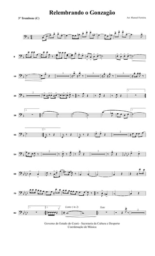 ? b 42 œ œ œ> œ> œ>
œ> œ œ œ œn œ> œ> œ>
œb> œ œ œ œb
œ> œ> œ>
œ> .œ
J
œ>
?
b8
œ
œ œ œ
œ œ
œ œ
J
œ ‰ œœ
œb œ œ
œœ œœ œ> œ> œ>
œ
>
œ
>
œ
> œ> ˙ œ>
œ
> œ> œ> ˙
?
b16
˙ œ œ>
Œ
3
≈ J
œ>
≈ J
œ.
‰
3
≈ J
œ. ≈ J
œ. ‰
3
≈
œ. œ.
J
œ.
‰
? b .. ..30
2
œb>
≈ œ> œ>
≈ œ> œ œb> œn>
J
œ>
‰ ‰ J
œ
Œ ‰ J
œ Œ ‰ J
œ Œ
1.
∑
? b ..38
2.
∑ ˙ ˙ ˙ ˙
.œ
J
œb œ œ œ œ
1.
˙
?
b ..46
˙
2.
j
œ
‰ Œ j
œ
‰ Œ j
œ
‰ Œ œ> œ>
Œ
2
≈ œ œ œ œ
?
b bb
bb54
œ œ œ
J
œ ‰
2
‰ J
œ>
‰ J
œ>
‰ J
œ>
Œ
7
‰ J
œ.
Œ œ> œ>
? bbbb68 œ
>
œ
>
J
œ ‰ œ
> œ> œ .œn œb
J
œ ‰ œ œ ˙ œ Œ Œ ≈
œ œ
?
bb
bb ..75
œ œ œ œ œ œ .œ œ ≈
œ œ œ œ œ œ œ œ .œ œ
J
œ ‰ ‰
J
œ
>
œn
>
˙ œ Œ
?
bb
bb .. C ..82
1.
∑
2.
œn œ œ œ Œ
Lento ( in 2)
w w
Xote
∑ Ó Œ J
œ>
‰
2
Governo do Estado do Ceará - Secretaria da Cultura e Desporto
Coordenação de Música
Arr. Manoel Ferreira3º Trombone (C)
Relembrando o Gonzagão
 