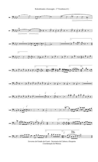 ?
bbbb90
w .˙ œ œ w w ˙n ˙ ˙n ˙ ˙ ˙n
? bbbb97
w w J
œ ‰ Œ Ó œ>
Œ œ
>
Œ œ>
Œ Ó œ>
Œ œ
>
Œ œ>
Œ Ó
? bb
bb ..104
2
Œ
J
œn ‰ .œ œ
J
œ ‰
J
œn ‰ .˙
>
w
3
1.
Œ œ. ‰ J
œ. œ.
J
œ. ‰ Œ Ó
?
bb
bb n
nnb ..114
2.
˙ ˙
J
œ. ‰ J
œ. ‰ Ó Œ œ>
Ó Œ œ>
Ó Œ œ>
Ó Œ .œ>
‰ Œ Œ œ. Œ œ.
?
b .. .. ..121 Œ œ. Œ œ. Œ œ. Œ œ.
1.
‰ œ>œ>
‰ J
œ>
Œ
2.
J
œ ‰ ‰ J
œœ> œœ> œœ
> ..œœ
J
œœ œœ œœ œœ œœ
1.
J
œ ‰
œ œ œ œ œ
2.
œ
‰ J
œ œ ‰ J
œ
? b128 J
œ
‰ Œ Ó Œ œ. Œ œ. Œ œ. Œ œ. Œ œ. Ó Œ œ. Ó Œ œ. Ó Œ œ. Ó
2
? b137 Œ œ. Œ œ. Œ œ. Œ œ. 2
J
œ. ‰ Œ Ó J
œ ‰ Œ Ó Ó
œ> œn> œ>
Œ
œ> œ> œ>
Œ œ>
Œ
?
b146 œ
>
Œ œ
>
3
œ œœ
J
œ‰ Œ Ó ∑ Œ .˙
>
∑ Ó ‰
.œb>
œ
‰ J
œ .œ œ .œ œ .œb œ .œ
œ .œ œ .œ œ
?
b .. .. ..154
œb œ œ .œ œ .œ œ œ œ œ
œ œ œ ˙ ∑
1.
Ó ‰ J
œ. ‰ J
œ. 2.
Œ ‰ J
œ œ œ œ œ œ œ œ œ œ œ œ
?
b ..161
.œ J
œ œ œ œ œ œ œ œ œ œ œ œ
1.
J
œ
œ
J
œ œ œ œ œ
Poco
Lento
2.
J
œ ‰
œ œ œ œ œ œ wU
Governo do Estado do Ceará - Secretaria da Cultura e Desporto
Coordenação de Música
Relembrando o Gonzagão - 3º Trombone (C)
 