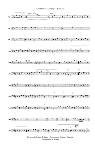 ?
b C ..83
2.
.œ œ
Œ
Lento ( in 2)
w w
Xote
œ. Œ
œ. Œ œ Œ œ
œ
œ Œ
œ
Œ œ Œ
œ
Œ
?
b90
.˙ œ .˙ œ w w w w w w
?
b98 w
J
œ ‰ Œ Ó œ Œ œ Œ œ Œ Ó œ Œ œ Œ œ Œ œ Œ œ Œ œ Œ œ Œ œ Œ
? b ..106
œ Œ
œ
Œ œ Œ
œ
Œ œ Œ
œ œ œ Œ
œ œ
œ Œ
œ œ ˙ ˙
1.
œ
Œ
œ
Œ J
œ
‰ Œ Ó
?
b n
## ..114
2.
œ
Œ
œ
Œ J
œ
‰ J
œ
‰ Ó œ Œ
œ
Œ œ Œ
œ
Œ œ Œ
œ
Œ Œ
œ œ œ œ Œ
œ
Œ
? ## .. .. ..121 œ Œ
œ
Œ œ Œ
œ œ
1.
œ œ œ
Œ
2.
œ
Œ Ó œ Œ œ Œ
1.
œ œ œ œ
2.
œ
‰ J
œ œ
‰ J
œ
? ##128
J
œ
‰ Œ Ó œ Œ œ Œ œ Œ œ Œ œ Œ œ œ œ Œ œ œ œ Œ œ œ œ Œ œ œ œ Œ œ œ
? ##136 œ Œ
œ œ
œ Œ
œ œ
œ Œ
œ œ œ Œ
œ œ
J
œ ‰ Œ Ó J
œ ‰ Œ Ó J
œ ‰ Œ Ó
œ
Œ œ œ#
? ##144
œ
Œ œ œ œ
Œ œ Œ œ Œ
œ
Œ
J
œ ‰ Œ Ó œ Œ
œ œ œ Œ
œ œ œ Œ
œ œ
œ Œ
œ œ
? ## .. ..152 w w w ˙ ˙ œ œ ˙ œ Œ
œ œ
1.
œ œ œ œ Ó
? ## .. ..159
2.
œ Œ œ œ œ Œ œ œ œ Œ œ œ œ Œ œ œ
1.
œ Œ œ œ
Poco
Lento
2.
J
œ ‰ Œ Ó Œ œ œ œ
U
Governo do Estado do Ceará - Secretaria da Cultura e Desporto
Coordenação de Música
Relembrando o Gonzagão - Tuba (Eb)
 