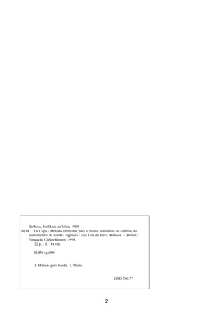 2
Barbosa, Joel Luís da Silva, 1964 –
B198 Da Capo - Método elementar para o ensino individual ou coletivo de
instrumentos de banda : regência / Joel Luís da Silva Barbosa. – Belém :
Fundação Carlos Gomes, 1998.
32 p. : il. ; xx cm.
ISBN xyz000
1. Método para banda. I. Título.
CDD 780.77
 