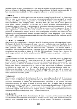 236
saxofone alto em mi bemol, o saxofone tenor em si bemol, o saxofone barítono em mi bemol e o saxofone
baixo em si bemol. O dedilhado destes instrumentos são semelhantes, facilitando sua execução. Ele foi
bem explorado no jazz e utilizado por vários compositores famosos no repertório orquestral.
TROMPETE
O trompete faz parte da família dos instrumentos de metal e seu som é produzido através da vibração dos
lábios no bocal do instrumento. É o instrumento mais agudo dessa família. Sua origem pode ser traçada
ao antigo Egito, África e Grécia. Antigamente, era construído de madeira, bronze ou prata e não possuía
válvulas (conhecido como “trompete natural”). Na Idade Média (500-1430), ele era tocado apenas nas
notas graves. Durante a Renascença (1430-1600), ele foi usado em várias funções cerimoniais. Os
trompetistas passaram a dominar o registro agudo do instrumento aos poucos, especialmente no período
Barroco (1600-1750). Foi em 1814 que Heinrich Stölzel apresentou o primeiro trompete com válvula. As
válvulas permitiram o instrumento tocar escala cromática. Sua família inclui, entre outros, os trompetes
pícolos em mi bemol e ré, o trompete em dó, o cornet e o flugelhorn; os tubos dos dois últimos são mais
largo e cônico, consequentemente, possuem uma sonoridade mais escura. Atualmente, ele faz parte dos
mais variados grupos instrumentais da música erudita e popular (orquestra sinfônica, banda e grupos de
choro, jazz e música folclórica).
SAXHORN EM MI BEMOL
O saxhorn em mi bemol também é chamado de saxgênis ou saxhorn alto em diferentes partes do Brasil.
Ele faz parte da família dos instrumentos de metal e seu som é produzido através da vibração dos lábios
no bocal do instrumento. Sua origem se encontra na Roma antiga, onde instrumentos feitos de bronze e
metal, chamados “tubas”, eram usado em funções militares e cerimoniais. Seu ancestral direto é o
bombardino, também chamado de barítono e conhecido como tuba tenor em alguns lugares, que apareceu
primeiramente na Alemanha na década de 1830. Ele foi inventado por Adolphe Sax, o inventor do
saxofone, que construiu uma família de saxhornes entre 1843-45, o saxhorn alto, o tenor e o barítono.
TROMPA
A trompa faz parte da família dos instrumentos de metal e seu som é produzido através da vibração dos
lábios no bocal do instrumento. A trompa moderna provém da trompa de caça do século XVI. Esta não
possuía válvulas. Ela era conhecida como trompa lisa e produzia diferentes grupos de notas usando várias
partes (“voltas”) de afinação. Os trompistas tocavam com diversas voltas de afinação ao seu lado para
obter as notas corretas. Ela foi introduzida na França em 1660, porém foram os fabricantes alemães que
aperfeiçoaram a trompa atual. Em 1818, Stölzel e Bluhmel acrescentaram válvulas a trompa lisa e
eliminaram a necessidade de usar as diversas voltas de afinação. Já o rotor, que hoje se encontra na
maioria desses instrumentos, passaram a ser empregados em 1853. A trompa simples, em fá, contem três
válvulas e a dupla, fá/si bemol, quatro.
TROMBONE
O trombone faz parte da família dos instrumentos de metal e seu som é produzido através da vibração dos
lábios no bocal do instrumento. Há registro da existência de trombones já no século XV. Diferentemente
dos outros instrumentos, o formato dele permaneceu muito semelhante ao seu original. Eles eram
instrumentos comuns nas bandas da cidade e corte do século XVI. Há vários tipos de trombones
(contralto, tenor e baixo), sendo o tenor o mais comum. O trombone de válvula foi desenvolvido no início
do século XIX e em 1839 o trombone baixo foi inventado. A vara do trombone permite um efeito sonoro
que somente ele pode fazer. Atualmente ele faz parte dos mais variados grupos instrumentais da música
erudita e popular (orquestra sinfônica, banda e grupos de choro e jazz).
BOMBARDINO
A bombardino faz parte da família dos instrumentos de metal e seu som é produzido através da vibração
dos lábios no bocal do instrumento. Sua origem se encontra na Roma antiga, onde instrumentos feitos de
bronze e metal, chamados “tubas”, eram usado em funções militares e cerimoniais. O bombardino,
 