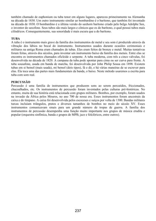 237
também chamado de euphonium ou tuba tenor em alguns lugares, apareceu primeiramente na Alemanha
na década de 1830. Um outro instrumento similar ao bombardino é o barítono, que também foi inventado
na década de 1830. O bombardino é a última versão do saxhorn barítono criado pelo belga Adolphe Sax,
o inventor do saxofone. Seus tubos são mais largos e cônicos que os do barítono, o qual possui tubos mais
cilíndricos. Consequentemente, sua sonoridade é mais escura que a do barítono.
TUBA
A tuba é o instrumento mais grave da família dos instrumentos de metal e seu som é produzido através da
vibração dos lábios no bocal do instrumento. Instrumentos usados durante ocasiões cerimoniais e
militares na antiga Roma eram chamados de tubas. Eles eram feitos de bronze e metal. Muitas tentativas
foram feitas, através dos séculos, para inventar um instrumento baixo da família dos metais. Entre elas se
encontra os instrumentos chamados oficleide e serpente. A tuba moderna, com três a cinco válvulas, foi
desenvolvida na década de 1820. A campana da tuba pode apontar para cima ou ser curva para frente. A
tuba sousafone, usada em banda de marcha, foi desenvolvida por John Philip Sousa em 1898. Existem
tubas em si bemol (mais usada), mi bemol (dois tipos), fá e dó, e há várias maneiras de se escrever para
elas. Ela toca uma das partes mais fundamentais da banda, o baixo. Neste método usaremos a escrita para
tuba com som real.
PERCUSSÃO
Percussão é uma família de instrumentos que produzem sons ao serem percutidos, friccionados,
chacoalhados, etc. Os instrumentos de percussão foram inventados pelas culturas pré-históricas. No
entanto, muita de sua história está relacionada com grupos militares. Bombos, por exemplo, foram usados
na invasão da África pelos Mouros, no ano 700 de nossa era. Esses instrumentos foram ancestrais da
caixa e do tímpano. A caixa foi desenvolvida pelos escoceses e suíços por volta de 1300. Bandas militares
turcas incluíam triângulos, pratos e diversos tamanhos de bombos no meio do século XV. Esses
instrumentos comunicavam sinais para um grande número de tropas de guerra. A família dos
instrumentos de percussão desempenha uma função muito importante nos grupos de música erudita e
popular (orquestra sinfônica, banda e grupos de MPB, jazz e folclóricos, entre outros).
 