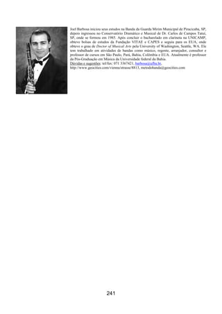 241
Joel Barbosa iniciou seus estudos na Banda da Guarda Mirim Municipal de Piracicaba, SP,
depois ingressou no Conservatório Dramático e Musical de Dr. Carlos de Campos Tatuí,
SP, onde se formou em 1985. Após concluir o bacharelado em clarineta na UNICAMP,
obteve bolsas de estudos da Fundação VITAE e CAPES e seguiu para os EUA, onde
obteve o grau de Doctor of Musical Arts pela University of Washington, Seattle, WA. Ele
tem trabalhado em atividades de bandas como músico, regente, arranjador, consultor e
professor de cursos em São Paulo, Pará, Bahia, Colômbia e EUA. Atualmente é professor
da Pós-Graduação em Música da Universidade federal da Bahia.
Dúvidas e sugestões: tel/fax: 071 3367421, barbosa@ufba.br,
http://www.geocities.com/vienna/strasse/8813, metodobanda@geocities.com
 