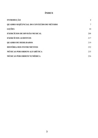 3
ÍNDICE
INTRODUÇÃO 4
QUADRO SEQÜENCIAL DO CONTEÚDO DO MÉTODO 7
LIÇÕES 10
EXERCÍCIOS DE DIVISÃO MUSICAL 208
EXERCÍCIOS AUDITIVOS 217
QUADRO DE DEDILHADOS 219
HISTÓRIA DOS INSTRUMENTOS 232
MÚSICAS POR ORDEM ALFABÉTICA 235
MÚSICAS POR ORDEM NUMÉRICA 236
 