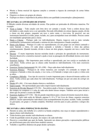 5
 Mostre a forma musical de algumas canções e comente a riqueza da construção de certas linhas
melódicas.
 Organize os alunos em grupos de câmera.
 Explique ao aluno a importância da prática diária com qualidade (concentração e planejamento).
DICAS PARA AS ATIVIDADES DE ENSINO
O Método contém diversas atividades de ensino. Elas podem ser praticadas de diferentes maneiras. Por
exemplo:
 Tocar e Cantar – Toda canção com letra deve ser cantada e tocada. Varie a ordem dessas duas
atividades a cada canção nova a ser aprendida. Havendo dificuldade em entoar alguma canção, divida
a classe em dois grupos, enquanto um toca o outro canta, e vice-versa. Se possível, use um
instrumento harmônico (violão, piano, teclado, etc.) para acompanhar essas atividades. Procure cantar
em tonalidades apropriadas para a classe.
 Dueto e Cânone – Pratique cada voz individualmente. Depois, toque-os com as mais variadas
combinações instrumentais (utilizando o mínimo de dois instrumentos à banda completa)
 Dueto com Palmas – Pratique (1) cada voz separadamente, (2) um grupo (ou um aluno) cantando e
outro batendo o ritmo, (3) cada aluno cantando a melodia e batendo o ritmo das palmas
simultaneamente. Quando tocando, divida a classe em dois grupos, enquanto um toca o outro bate
palmas.
 Decorar – É muito importante decorar melodias desde o princípio do aprendizado do instrumento.
Decorar desenvolve a memória musical e ajuda a tocar as passagens de dificuldade técnica com maior
facilidade.
 Exercício Teórico – São importantes para verificar o aprendizado, por isso corrija os resultados de
cada aluno. Tenha certeza que os alunos estão fazendo-os individualmente. Crie mais exercícios
semelhantes.
 Exercício Técnico Instrumental (34, 101 e108) – Ouça cada aluno individualmente.
 Exercício Rítmico – Pratique-os de várias maneiras; por exemplo: (1) contando os tempos do
compasso e batendo o ritmo da canção, e vice versa, e (2) batendo o tempo com os pés e o ritmo com
as mãos.
 Completar a Melodia – Esse tipo de exercício é muito importante para o desenvolvimento auditivo do
aluno. Tenha certeza que cada aluno fez individualmente. Verifique um por um antes de corrigir em
grupo.
 Ditado (85 e 86) – Crie mais ditados rítmicos e melódicos.
 Improvisando – Dê oportunidades para todos improvisarem individualmente.
 Exercício de Divisão Musical (119-126) – Sua prática ajuda a formar a imagem mental da localização
dos tempos no compasso e o valor de cada nota dentro desses tempos. Também serve para iniciar o
aluno que for prestar o exame da OMB.
 Exercício Auditivo (127-134) – São de grande importância para o desenvolvimento musical do aluno.
 Concerto - Após cada seção do Método, páginas 9, 19 e 27 do Livro do Aluno, organize concertos
públicos. Incluir apresentações individuais (com acompanhamento de piano, teclado, violão, acordeão
ou gravação), em grupo e a banda completa. Distribuir convites para os pais, parentes e amigos dos
alunos.
DICAS PARA A BOA FORMAÇÃO DA BANDA
 Durante as aulas, não trabalhe só o coletivo (a banda completa), mas ouça os naipes separadamente e
alguns alunos individualmente.
 Tenha horários para atender individualmente os alunos.
 Cuide da qualidade sonora do grupo, dos naipes e de cada indivíduo
 Descreva a sonoridade que quer da banda. Apresente aos alunos gravações e apresentações públicas
por profissionais para eles terem bons modelos sonoros.
 Trabalhe o equilíbrio dinâmico do grupo desde o princípio.
 