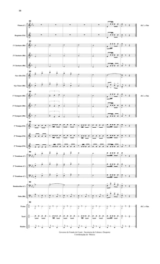 &
&
&
&
&
&
&
&
&
&
&
&
&
?
?
?
?
?
÷
÷
÷
bbb
b
b
b
b
b
b
b
bbb
bbb
bbb
bbb
b
..
..
..
..
..
..
..
..
..
..
....
..
..
..
..
..
..
..
..
..
..
Flauta (C)
Requinta (Eb)
1º Clarinete (Bb)
2º Clarinete (Bb)
3º Clarinete (Bb)
Sax-Alto (Eb)
Sax-Tenor (Bb)
1º Trompete (Bb)
2º Trompete (Bb)
3º Trompete (Bb)
1ª Trompa (Eb)
2ª Trompa (Eb)
3ª Trompa (Eb)
1º Trombone (C)
2º Trombone (C)
3º Trombone (C)
Bombardino (C)
Tuba (Bb)
Pratos
Tarol
Bombo
82
∑
∑
82
˙
˙
˙
82
œ> œ>
œ
> œ>
82
˙
˙
˙
82
œ œ œ œ
œ œ œ œ
œ œ œ œ
82
œ> œ>
œ> œ>
œ
>
œ>
82
˙
J
œ
‰ J
œ ‰
82
J
¿ ‰ ¿
œ œ œ œ
j
œ ‰ œ
∑
∑
˙
˙
˙
œ> œ>
œ> œ>
3
Œ œ œ
3
Œ œ œ
3
Œ œ œ
‰ œ œ œ œ
‰ œ œ œ œ
‰ œ œ œ œ
œ> œ>
œ> œ>
œ> œ>
˙>
J
œ ‰ j
œ ‰
J
¿ ‰ ¿
‰ œ œ œ œ
j
œ ‰ œ
∑
∑
˙
˙
˙
œ> œ>
œ>
œ
>
˙
˙
˙
œ œ œ œ
œ œ œ œ
œ œ œ œ
œ> œ>
œ> œ>
œ> œ>
˙
J
œ ‰ j
œ ‰
J
¿ ‰ ¿
œ œ œ œ
j
œ ‰ œ
∑
∑
˙
˙
˙
˙
˙
˙
˙
˙
‰ œ œ œ œ
‰ œ œ œ œ
‰ œ œ œ œ
˙
˙
˙
˙
J
œ ‰ j
œ ‰
J
¿ ‰ ¿
‰ œ œ œ œ
j
œ ‰ œ
∑
∑
˙
˙
˙
˙
˙
˙
˙
˙
œ œ œ œ
œ œ œ œ
œ œ œ œ
˙
˙
˙
˙
J
œ ‰ j
œ ‰
J
¿ ‰ ¿
œ œ œ œ
j
œ ‰ œ
œ
œ œ œ œ
œ
œ œ œ œ
œ
œ œ œ œ
œ œ œ œ œ
œ œ œ œ œ
˙
œ
>
œ
>
œ>
œ
>
œ
œ œ œ œ
œ œ œ œ œ
œ œ œ œ œ
œ œ œ œ œ
œ œ œ œ œ
œ œ œ œ œ
œ œ œ œ œ
œ œ œ œ œ
œ œ œ œ œ
œ> œ> œ> œ>
œ> œ> œ> œ>
J
¿ ‰ ¿
œ œ œ œ œ
j
œ ‰ œ
D.C. e FimJ
œ ‰ Œ
J
œ ‰ Œ
J
œ ‰ Œ
J
œ ‰ Œ
j
œ ‰ Œ
J
œ ‰ Œ
j
œ
>
‰ Œ
D.C. e FimJ
œ ‰ Œ
J
œ ‰ Œ
j
œ ‰ Œ
J
œ ‰ Œ
J
œ ‰ Œ
j
œ ‰ Œ
J
œ
‰ Œ
J
œ
‰ Œ
J
œ ‰ Œ
J
œ>
‰ Œ
J
œ>
‰ Œ
D.C. e Fim
J
¿ ‰ Œ
J
œ ‰ Œ
j
œ ‰ Œ
- 10 -
Governo do Estado do Ceará - Secreteria da Cultura e Desporto
Coordenação de Música
10
 
