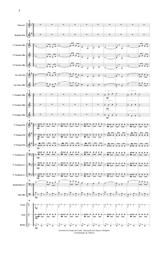 &
&
&
&
&
&
&
&
&
&
&
&
&
?
?
?
?
?
÷
÷
÷
bb
#
#
#
#
#
bb
bb
bb
bb
..
..
..
..
..
..
..
..
..
..
....
..
..
..
..
..
..
..
..
..
..
Flauta (C)
Requinta (Eb)
1º Clarinete (Bb)
2º Clarinete (Bb)
3º Clarinete (Bb)
Sax-Alto (Eb)
Sax-Tenor (Bb)
1º Trompete (Bb)
2º Trompete (Bb)
3º Trompete (Bb)
1ª Trompa (Eb)
2ª Trompa (Eb)
3ª Trompa (Eb)
1º Trombone (C)
2º Trombone (C)
3º Trombone (C)
Bombardino (C)
Tuba (Bb)
Pratos
Tarol
Bombo
P
P
P
P
P
P
P
P
P
9
∑
∑
9
˙
˙
˙
9
˙
˙
9
∑
∑
∑
9
‰ œ œ œ œ
‰ œ œ œ œ
‰ œ œ œ œ
9
‰
œ œ œ œ
‰
œ œ œ œ
‰ œ œ œ œ
9
˙
P
J
œ
‰ J
œ ‰
9
J
¿ ‰ ¿
œ œ œ œ œ
j
œ ‰ œ
∑
∑
œ œ œ œ
œ œ œ œ
œ œ œ œ
œ œ œ œ
œ œ œ œ
∑
∑
∑
œ œ œ œ
œ œ œ œ
œ œ œ œ
œ œ œ œ
œ œ œ œ
œ œ œ œ
œ œ œ œ
J
œ
‰ J
œ ‰
J
¿ ‰ ¿
œ œ œ œ
j
œ ‰ œ
∑
∑
˙
˙
˙
˙
˙
∑
∑
∑
‰ œ œ œ œ
‰ œ œ œ œ
‰ œ œ œ œ
‰
œ œ œ œ
‰
œ œ œ œ
‰ œ œ œ œ
˙
J
œ
‰ J
œ ‰
J
¿ ‰ ¿
‰ œ œ œ œ
j
œ ‰ œ
∑
∑
œ œ œ œ
œ œ œ œ
œ œ œ œ
œ œ œ œ
œ œ œ œ
∑
∑
∑
œ œ œ œ
œ œ œ œ
œ œ œ œ
œ œ œ œ
œ œ œ œ
œ œ œ œ
œ œ œ œ
J
œ
‰ J
œ ‰
J
¿ ‰ ¿
œ œ œ œ
j
œ ‰ œ
∑
∑
œ œ
œ œ
œ œ
œ œ
œ œ
∑
∑
∑
‰ œ œ œ œ
‰ œ œ œ œ
‰ œ œ œ œ
‰
œ œ œ œ
‰
œ œ œ œ
‰ œ œ œ œ
œ œ
J
œ
‰ J
œ ‰
J
¿ ‰ ¿
‰ œ œ œ œ
j
œ ‰ œ
∑
∑
œ œ
œ œ
œ œ
œ œ
œ œ
∑
∑
∑
œ œ œ œ
œ œ œ œ
œ œ œ œ
œ œ œ œ
œ œ œ œ
œ œ œ œ
œ œ
J
œ
‰ J
œ ‰
J
¿ ‰ ¿
œ œ œ œ
j
œ ‰ œ
P
P
P
∑
∑
˙
˙
˙
˙
˙
3
Œ œ œ
3
Œ œ œ
3
Œ œ œ
‰ œ œ œ œ
‰ œ œ œ œ
‰ œ œ œ œ
‰
œ œ œ œ
‰ œ œ œ œ
‰ œ œ œ œ
˙
J
œ
‰ J
œ ‰
J
¿ ‰ ¿
‰ œ œ œ œ
j
œ ‰ œ
∑
∑
j
œ
‰
œ
j
œ
‰
œ
j
œ
‰
œ
j
œ ‰
œ
J
œ ‰ œ
˙
˙
˙
œ œ œ œ
œ œ œ œ
œ œ œ œ
œ œ œ œ
œ œ œ œ
œ œ œ œ
J
œ ‰ œ
J
œ
‰ J
œ ‰
J
¿ ‰ ¿
œ œ œ œ
j
œ ‰ œ
∑
∑
˙
˙
˙
˙
˙
3
Œ œ œ
3
Œ œ œ
3
Œ œ œ
‰ œ œ œ œ
‰ œ œ œ œ
‰ œ œ œ œ
‰
œ œ œ œ
‰ œ œ œ œ
‰ œ œ œ œ
˙
J
œ ‰ J
œ ‰
J
¿ ‰ ¿
‰ œ œ œ œ
j
œ ‰ œ
∑
∑
œ œ œ œ
œ œ œ œ
œ œ œ œ
œ œ œ œ
œ œ œ œ
˙
˙
˙
œ œ œ œ
œ œ œ œ
œ œ œ œ
œ œ œ œ
œ œ œ œ
œ œ œ œ
œ œ œ œ
J
œ
‰ J
œ ‰
J
¿ ‰ ¿
œ œ œ œ
j
œ ‰ œ
- 2 -
Governo do Estado do Ceará - Secreteria da Cultura e Desporto
Coordenação de Música
2
 
