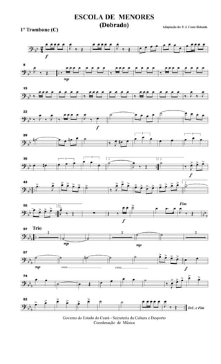 ? bb 42
f
œ œ œ œ œ
J
œ
‰ Œ
œ œ œ œ œ
J
œ
‰ Œ œ œ œ œ œ œ œ
œ œ œ œ œ œ
? bb ..
8
J
œ
‰ Œ
P
‰
œ œ œ œ œ œ œ œ
‰
œ œ œ œ œ œ œ œ
‰
œ œ œ œ œ œ œ œ
? bb
15
‰
œ œ œ œ œ œ œ œ
‰
œ œ œ œ œ œ œ œ
‰
œ œ œ œ œ œ œ œ
‰ J
œ
‰ J
œ
?
bb
22
‰ J
œ
‰ J
œ
‰
œ œ œ œ
f
J
œ
‰ œ
˙ œ œ œ œ ˙ œ œ œ œ
? bb
29
˙n œ œ œn œ ˙
‰ J
œ œ# œ
3
œ œ œ œ œ
3
œ œ œ
? bb ..
36
œ œ#
3
œ œ œ
3
œ œ
œ
1
˙
J
œ
‰ Œ
2
˙
f
‰ J
œ> œ> œ>
? bb ..
43
.œ>
J
œ> œ> œ> œ> œ> ˙>
‰ J
œ> œ> œ> œ> œ> œ> œ> œ> œ> œ> œ> 1
˙>
?
bb .. bb
b
50
œ œ> œ> œ> 2
J
œ>
‰ Œ ∑
f
Œ ‰
œ œ ˙> œ .œ œ
Fim
J
œ
‰ Œ
? bbb
..
Trio57
2
P
˙ ˙
2
P
˙ ˙ 2
? bbb
P
67
˙
cresc.............................................
˙ ˙n
cresc...................................
˙ ˙ œ> œ> œ> œ>
f
œ œ
? bbb
74
œ œ
˙ œ Œ œ œ œ œ ˙
‰ J
œ> œ> œ> œ> œ>
? bbb
..
82
œ> œ> œ> œ> œ> œ> ˙ ˙ œ œ œ œ œ
D.C. e Fim
J
œ
‰ Œ
Governo do Estado do Ceará - Secreteria da Cultura e Desporto
Coordenação de Música
ESCOLA DE MENORES
(Dobrado) Adaptação de: F. J. Costa Holanda
1º Trombone (C)
 