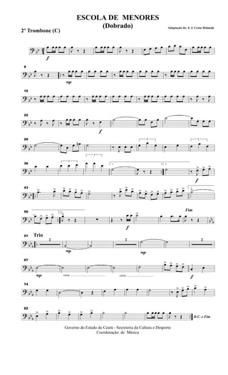? bb 42
f
œ œ œ œ œ
J
œ
‰ Œ
œ œ œ œ œ
J
œ
‰ Œ œ œ œ œ œ œ œ
œ œ œ œ œ œ
? bb ..
8
J
œ
‰ Œ
P
‰
œ œ œ œ œ œ œ œ
‰
œ œ œ œ œ œ œ œ
‰
œ œ œ œ œ œ œ œ
? bb
15
‰ œ œ œ œ œ œ œ œ ‰ œ œ œ œ œ œ œ œ ‰ œ œ œ œ œ œ œ œ ‰ J
œ ‰ J
œ
? bb
22
‰ J
œ ‰ J
œ ‰
œ œ œ œ
f
J
œ
‰ œ ˙ œ œ œ œ ˙ œ œ œ œ
? bb
29
˙ œ œ œ œn ˙ ‰ J
œ œ œ
3
œ œ œ œ œ
3
œ œ œ
? bb ..
36
œ œ
3
œ œ œ
3
œ œ œ 1
˙
J
œ ‰ Œ
2
˙
f
‰ J
œ> œ> œ>
? bb ..
43
.œ>
J
œ> œ> œ> œ> œ> ˙>
‰ J
œ> œ> œ> œ> œ> œ> œ> œ> œ> œ> œ> 1
˙>
?
bb .. bb
b
50
œ œ> œ> œ> 2
J
œ>
‰ Œ ∑
f
Œ ‰
œ œ ˙> œ .œ œ
Fim
J
œ
‰ Œ
? bbb
..
Trio57
2
P
˙ ˙
2
P
˙ ˙ 2
? bbb
P
67
˙
cresc.............................................
˙ ˙
cresc...................................
˙ ˙ œ> œ> œ> œ>
f
œ œ
? bbb
74
œ œ ˙ œ Œ œ œ œ œ ˙ ‰ J
œ> œ> œ> œ> œ>
? bbb
..
82
œ> œ> œ> œ> œ> œ> ˙ ˙ œ œ œ œ œ
D.C. e FimJ
œ
‰ Œ
Governo do Estado do Ceará - Secreteria da Cultura e Desporto
Coordenação de Música
ESCOLA DE MENORES
(Dobrado) Adaptação de: F. J. Costa Holanda
2º Trombone (C)
 