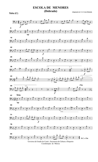 ? bb 42
f
.œ
œ œ œ J
œ
‰ Œ .œ
œ œ œ
J
œ ‰ Œ œ œ œ œ œ
œ œ œn œ œ
? bb ..
8
J
œ
‰ Œ
P
J
œ
‰ J
œ ‰ J
œ
‰ J
œ ‰ J
œ
‰ J
œ ‰ J
œ
‰ J
œ ‰ J
œ
‰ J
œ ‰ J
œ
‰ J
œ ‰
? bb
15
J
œ
‰ J
œ ‰ J
œ
‰ J
œ ‰ J
œ
‰ J
œ ‰ J
œ ‰ J
œ ‰ J
œ
‰ J
œ ‰ J
œ ‰ J
œ ‰ J
œ
‰ J
œ
‰
? bb
22
J
œ ‰ J
œ ‰
œ œ œ œb
f
J
œ ‰ œ œ œ œ œ J
œ
‰ J
œ ‰ J
œ
‰ J
œ ‰
?
bb
29
J
œ ‰ J
œ
‰ J
œ ‰ J
œ
‰ J
œ
‰ J
œ
‰ J
œ ‰ J
œ ‰ J
œ
‰ J
œ ‰ œ œn J
œ ‰ J
œ ‰
? bb ..
36
œ œn J
œ
‰ J
œ ‰ J
œ ‰ J
œ ‰
1
J
œ
‰ œ œ J
œ
‰ Œ
2
˙
f
‰ J
œ> œ> œ>
? bb ..
43
.œ>
J
œ> œ> œ> œ> œ> ˙>
‰
j
œ
>
œ>
œ
> œ> œ> œ> œ> œ> œ> œ> œ> 1
˙>
?
bb .. bb
b
50
œ œ> œ> œ> 2
J
œ>
‰ Œ ∑
f
Œ ‰ œ œ ˙> œ .œ
œ
Fim
J
œ
‰ Œ
?
bb
b
..
Trio
P
57
J
œ ‰ J
œ
‰
J
œ ‰ J
œ
‰ J
œ ‰ J
œ
‰ J
œ ‰ J
œ
‰ J
œ ‰ J
œ
‰ J
œ ‰ J
œ
‰
J
œ ‰ J
œ
‰
? bbb
64
J
œ ‰ J
œ
‰ J
œ ‰ J
œ
‰ J
œ ‰ J
œ
‰ J
œ ‰ J
œ
‰
cresc.............................................
J
œ ‰ J
œ ‰ J
œn ‰ J
œ
‰ J
œ ‰ J
œn ‰
? bbb
71
J
œ
‰ J
œ ‰
œ> œ> œ> œ>
f
J
œ ‰ J
œ
‰ J
œ ‰ J
œ
‰ J
œ ‰ J
œ
‰ J
œ ‰ J
œ
‰ J
œ ‰ J
œ
‰
?
bb
b
78
J
œ ‰ J
œ
‰ J
œ ‰ J
œ
‰ J
œ ‰ J
œ
‰ J
œ ‰ J
œ ‰ J
œ ‰ J
œ ‰
J
œ ‰ J
œ
‰
? bbb
..
84
J
œ ‰ J
œ
‰
J
œ ‰ J
œ
‰
J
œ ‰ J
œ
‰ œ> œ> œ> œ>
D.C. e FimJ
œ>
‰ Œ
Governo do Estado do Ceará - Secreteria da Cultura e Desporto
Coordenação de Música
ESCOLA DE MENORES
(Dobrado) Adaptação de: F. J. Costa Holanda
Tuba (C)
 