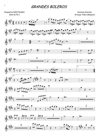 ==========================&
### 4
4 Œ Œ Œ œ»»»»
»»»»
»»»»
»»»»
»»»»
œ œ œ œ
˙_»»»»
.
‰
œ__»»»»
J
£
»»»»
»»»» »»»»
œ__ œ_ œ_
£
»»»»
»»»»
»»»»œ œ_ œ_ œ__»»»» »»»»
œ
£
»»»» »»»»
»»»»
œ œ œ œ
£
»»»» »»»»
»»»»
œ œ
£
»»»» »»»»
»»»»
œ œ œ œ
£
»»»» »»»»
»»»»
œ œ
llll ll ll ll
==========================&
###
£
»»»»
»»»»»
»»»»
œ œ_œ_œ
£
»»»»
»»»»
»»»»
œ œ ˙_»»»»
£
»»»»
»»»»
»»»»
œ œ œ œ
£
»»»»
»»»»
»»»»
œ œ
£
»»»»
»»»»
»»»»
œ œ œ œ
£
»»»»
»»»»
»»»»
œnœ œ_
£
»»»»
»»»»
»»»»
nœnœ
£
»»»»
»»»»
»»»»
œ_œ œ
£
»»»»
»»»»
»»»»
œ_ œ œ œ_»»»»
»»»»
œ_ ˙_»»»» Óll ll ll ll
==========================&
##
# ˙_»»»»
˙»»»» ∑ ‰ œ»»»»
J »»»»
»»»»œ œ œ_»»»»»»
»»»»»
»»»»»
»»»»
œ œ œ w 4
““{ ll ll ll ll
==========================&
###
Ó œ»»»»
»»»»
»»»»
»»»»»
œ œ œ ˙»»»» #˙»»»» w 6
˙»»»»
. œ»»»»
»»»»
œ
ll llll ll llll ll
==========================&
##
# nw 4
˙««««
n˙««««
w
˙»»»»
. œ»»»»
»»»»
œ
ll ll ll llll ll
==========================&
##
# nœ»»»»
J ‰ Œ Ó
3
‰
ˆ««««
j
»»»»
»»»»
»»»»
»»»»
œœœœ˙»»»» ∑ ∑
ll ll ll ll ””{
1.
==========================&
##
#
Œ ‰
««««««««
ˆˆœ»»»»
»»»»»
»»»»»
»»»»»»
#œ œ œ_ ##
## ˙»»»» Ó Ó Œ ˆ«««« ««««
ˆ nw w
llll
2.
ll ll ll ll
==========================&
##
## Œ »»»»
»»»»
œ œ œ»»»»
»»»»
»»»»
»»»»
œ œ œ œ»»»»
»»»»
»»»»
œ__œ__ œ___»»»»»
»»»»
»»»» »»»
œ__ œ__œ_ w__
∑
œ»»»» Œ Ó
ll ll ll ll ll
==========================&
##
## 7
Ó ˆ««««««
«««««
«««««
««««
ˆ ˆnˆ ˙»»»»
. œ»»»»
nw 4
llll ll llll ll ll ll
==========================&
#### Œ
»»»»»
»»»»
œ___ œ__ œ_»»»»
»»»»»
»»»»
»»»»
œ__ œ œ_ œ_»»»» Œ Ó ‰ œ»»»»
J œ_»»»» »»»»
œ œ»»»» Œ ‰ œ»»»»
J œ_»»»» »»»»
œ œ»»»» Œ
2
ll llll ll ll ll
==========================&
####
»»»»
»»»»
œ_ œ_
Œ ‰
#œ_»»»»
J œ_»»»»
J
‰
»»»»
»»»»
œ_ œ_
Œ ‰
#œ_»»»»
J œ_»»»»
J
‰ 2 ˙»»»»
. œ»»»»
nw
ll ll llll ll ll
==========================&
#### 4
Œ
»»»»»
»»»»
œ___œ__ œ_»»»»
»»»»»
»»»»
»»»»
œ__œ œ_ œ»»»» Œ Ó ‰
œ__»»»»
J œ_»»»»»
»»»»»
»»»»
œœ ˙»»»»
###n ‰
œ_»»»» ‰‰
œ_»»»» ‰
ll llll ll llll ll
GRANDES BOLEROS
Orquestra NOSTALGIA
SAX ALTO 1
Autores diversos
Arranjo: Fábio Mesquita
1
 