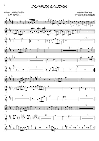 ==========================&
## 4
4 Œ Œ Œ ˆ«««« ««««
««««
«««««
««««ˆ ˆ ˆ ˆ
˙»»»»
. ‰ œ»»»»
J
£
»»»»
»»»» »»»»
œ œ œ
£
»»»»
»»»»
»»»»œ œ œ œ»»»» »»»»
œ
£
»»»»
»»»»
»»»»
œ œ œ œ
£
»»»»
»»»»
»»»»
œ œ
£
»»»»
»»»»
»»»»
œ œ œ œ
£
»»»»
»»»»
»»»»
œ œllll ll ll ll
==========================&
##
£
»»»»
»»»»»
»»»»
œ œ œ œ
£
»»»»
»»»»
»»»»
œ œ ˙«««« £
««««
«««««
««««ˆ ˆ ˆ ˆ
£
««««
«««««
««««
ˆ ˆ
£
««««
«««««
««««
ˆ ˆ ˆ œ
£
»»»»
»»»»
»»»»
œnœ œ
£
»»»»
»»»»
»»»»
bœnœ
£
»»»»
»»»»
»»»»
œ œ œ
£
»»»»
»»»»
»»»»
œ œ œ œ»»»»
»»»»
œ ˙»»»» Ó
ll
5
ll ll ll
==========================&
## ˙»»»»
˙»»»» ∑ ‰ œ»»»»
J »»»»
»»»»
œ œ œ»»»»»
»»»»»
»»»»»
»»»»
œ œ œ w 49
““{ ll ll ll ll
==========================&
## Ó œ»»»»
»»»»
»»»»
»»»»»
œ œ œ ˙»»»»
˙»»»»
w_ 6 ˙»»»»
. œ»»»»
»»»»
œ_
ll
17
llll ll llll ll
==========================&
##
bw_ 4
˙»»»»
n˙»»»»
w
˙_»»»»
. œ_»»»»
»»»»
œ__
ll
27
ll ll llll ll
==========================&
##
œ__»»»»»
J
‰ Œ Ó
3
‰ ˆ««««
j
»»»»
»»»»
»»»»
»»»»
œ_œ œœ ˙_»»»» ∑ ∑
ll
35
ll ll ll ””{
1.
==========================&
## Œ ‰
ˆ«««« ««««
#ˆœ»»»»
»»»»»
»»»»»
»»»»»»
œ œ #œ ##
# ˙»»»» Ó Ó Œ œ»»»»
»»»»
œ nw w
llll
2.42
ll ll ll ll
==========================&
###
Œ
»»»»
»»»»
œ œ_ œ_»»»»
»»»»
»»»»
»»»»
œ_ œ œ œ_»»»»
»»»»
»»»»
œ_ œ_ œ__»»»»
»»»»
»»»»
»»»»
œ_ œ_ œ w_
∑
œ»»»» Œ Óll
47
ll ll ll ll
==========================&
##
# 7
Ó œ»»»»
»»»»»
»»»»»
»»»»»»
œ œ nœ ˙_»»»»
. œ»»»»
nw 4
llll ll
52
llll ll ll ll
==========================&
##
#
Œ
»»»»
»»»»
œ œ œ»»»»
»»»»
»»»»
»»»»»œ œ œ œ»»»» Œ Ó ‰ œ»»»»
J œ»»»»
»»»»
œ œ»»»» Œ ‰ œ»»»»
J œ»»»»
»»»»
œ œ»»»» Œ
2
ll
66
llll ll ll ll
==========================&
##
# »»»»
»»»»
œ_œ_
Œ ‰
œ_»»»»
J œ_»»»»
J
‰
»»»»
»»»»
œ_œ_
Œ ‰
œ_»»»»
J œ_»»»»
J
‰ 2 ˙_»»»»
. œ»»»»
nw 4
ll
72
ll llll ll ll ll
==========================&
###
Œ »»»»
»»»»
œ œ œ»»»»
»»»»
»»»»
»»»»»œ œ œ œ»»»» Œ Ó ‰ œ»»»»
J œ»»»»»
»»»» »»»»
œ œ ˙«««« ##n ‰
œ_»»»» ‰ ‰
œ_»»»» ‰ ‰ œ»»»» ‰ ‰ œ»»»» ‰
82
llll ll llll ll ll
GRANDES BOLEROS
Orquestra NOSTALGIA
SAX TENOR 1
Autores diversos
Arranjo: Fábio Mesquita
1
 