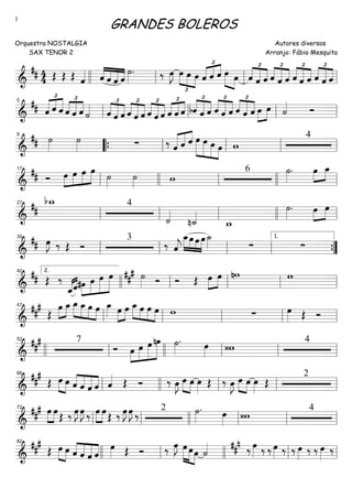 ==========================&
## 4
4 Œ Œ Œ ˆ«««« ««««
««««
«««««
««««ˆ ˆ ˆ ˆ
˙»»»»
. ‰ œ»»»»
J
£
»»»»
»»»» »»»»
œ œ œ
£
«««« «««« ««««
ˆ ˆ ˆ œ»»»» »»»»
œ
£
««««
«««««
««««ˆ ˆ ˆ ˆ
£
««««
«««««
««««
ˆ ˆ
£
««««
«««««
««««ˆ ˆ ˆ ˆ
£
««««
«««««
««««
ˆ ˆllll ll ll ll
==========================&
##
£
«««« ««««
««««
ˆ ˆ ˆ ˆ
£
««««
««««
««««
ˆ ˆ ˙«««« £
««««
«««««
««««ˆ ˆ ˆ ˆ
£
««««
«««««
««««
ˆ ˆ
£
««««
«««««
««««
ˆ ˆ ˆ ˆ
£
««««
««««
««««
ˆ ˆ bˆ
£
««««
«««««
««««
ˆ ˆ
£
««««
«««««
««««ˆ ˆ ˆ
£
««««
«««««
««««ˆ ˆ ˆ œ»»»»
»»»»
œ ˙«««« Óll
5
ll ll ll
==========================&
## ˙»»»»
˙»»»» ∑ ‰ «««««
«««« ««««
ˆ ˆ ˆ œ»»»»»
»»»»»
»»»»»
»»»»
œ œ œ w
49
““{ ll ll ll ll
==========================&
## Ó œ»»»»
»»»»
»»»»
»»»»»
œ œ œ
˙»»»»
˙»»»»
w
6 ˙»»»»
. œ»»»»
»»»»
œ_
ll
17
llll ll llll ll
==========================&
##
bw_ 4
˙««««
n˙_««««
w_
˙»»»»
. œ»»»»
»»»»
œ
ll
27
ll ll llll ll
==========================&
## œ»»»»
J ‰ Œ Ó
3
‰ ˆ««««
j
»»»»
»»»»
»»»»
»»»»
œ_œ œ œ ˙_»»»» ∑ ∑
ll
35
ll ll ll ””{
1.
==========================&
## Œ ‰
««««««««
ˆ_ˆ#œ»»»»
»»»»»
»»»»»
»»»»»»
œ œ œ ### ˙»»»» Ó Ó Œ œ»»»»
»»»»
œ nw w
llll
2.42
ll ll ll ll
==========================&
###
Œ
»»»»
»»»»
œ œ_ œ_»»»»
»»»»
»»»»
»»»»
œ_ œ œ œ_»»»» »»»»
»»»»
œ œ œ_»»»»
»»»»
»»»»
»»»»
œ œ œ w ∑ œ»»»» Œ Ó
ll
47
ll ll ll ll
==========================&
##
# 7
Ó œ»»»»
»»»»»
»»»»»
»»»»»»
œ œ nœ ˙»»»»
. œ»»»» ‹w
4
llll ll
52
llll ll ll ll
==========================&
##
#
Œ »»»» »»»»
œ œ ˆ««««
««««
«««««
««««
ˆ ˆ ˆ ˆ«««« Œ Ó ‰ œ»»»»
J œ»»»» »»»»
œ œ»»»»
Œ ‰ œ»»»»
J œ»»»» »»»»
œ œ»»»»
Œ
2
ll
66
llll ll ll ll
==========================&
##
# »»»»
»»»»
œ œ
Œ ‰ œ»»»»
J œ»»»»
J ‰ »»»»
»»»»
œ œ
Œ ‰ œ»»»»
J œ»»»»
J ‰ 2 ˙»»»»
. œ»»»» ‹w 4
ll
72
ll llll ll ll ll
==========================&
###
Œ »»»»
»»»»
œ œ ˆ««««
««««
«««««
««««
ˆ ˆ ˆ
œ»»»» Œ Ó ‰ œ»»»»
J œ»»»»»
»»»»»
»»»»
œœ ˙«««« ##n ‰ œ»»»» ‰ ‰ œ»»»» ‰ ‰ œ»»»» ‰ ‰ œ»»»» ‰
82
llll ll llll ll ll
GRANDES BOLEROS
Orquestra NOSTALGIA
SAX TENOR 2
Autores diversos
Arranjo: Fábio Mesquita
1
 