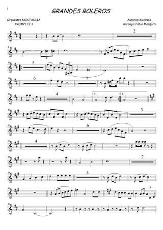 ==========================&
## 4
4 Œ Œ »»»»
»»»»
œ œ ˙»»»»
w 2
llll ll ll ll
==========================&
## ˙»»»»
. œ
£
»»»»
»»»»
»»»»
nœ #œ w ‰
ˆ««««
jˆ«««« ««««
ˆ œ»»»»»»
»»»»»»
»»»»»
»»»»
œ œ œ œ»»»»
»»»»
»»»»
»»»»»
œ œ œ ˙»»»»ll
6
ll ll ll
==========================&
## 5 œ»»»» »»»»
œ œ»»»»
ˆ««««
««««
ˆ
£
««««
««««««
««««««ˆ
#ˆ__ˆ_ ˙««««
n˙««««
w
∑
““{ ll
10
ll ll ll ll
==========================&
##
6 œ»»»» »»»» »»»»
œ œ ˙»»»»
7
‰ œ»»»»
J #œ»»»»
»»»»»
»»»»
œ œ
»»»»
»»»»
œ_ œ_
Œ ∑
llll ll
19
llll ll llll ll
==========================&
## Œ
œ»»»»
»»»»
œ
‰ œ»»»»
J Œ
4
˙»»»»
˙««««
˙«««« œ»»»»
J œ»»»»
.
˙«««« Ó
##
#
ll
35
ll ll ””{
1.
llll
2.
==========================&
##
#
Œ œ»»»»
»»»»
œ œ»»»»
»»»»
»»»»
»»»»
œ œ œ ««««
««««««
«««
«««««ˆ
ˆ
ˆ
ˆ
˙»»»»
Œ »»»»
»»»»
œ œ »»»»
»»»»
»»»»
»»»»
œ œ œ œ ˆ««««
««««««
«««
«««««
ˆ
ˆ
ˆ
˙»»»»
3
ll
43
ll ll ll ll
==========================&
##
#
Œ
œ»»»»
»»»»
œ œ»»»»
. œ»»»»
J œ»»»» Œ Ó
6
Œ œ»»»»
»»»»
œ »»»»»»
»»»»»
»»»»»
»»»»
œ œ œ œ ˙«««« Óll
50
llll ll ll ll
==========================&
##
# 4
‰ œ»»»»
J »»»» »»»»
œ œ ˙»»»»
‰ œ»»»»
J »»»»
»»»»
œ œ ˙»»»»
∑ Œ
»»»»
»»»»
»»»»
œ_œ_ œ_œ_»»»»
J
‰ Œ
llll ll
60
ll ll ll ll
==========================&
##
#
Ó ‰
œ_»»»»
J
Œ Ó ‰
œ_»»»»
J
Œ ˙«««« ˙»»»»
w 2
llll ll
68
ll ll ll ll
==========================&
###
ˆ«««« ˆ«««« œ»»»»
œ»»»»
˙»»»»
»»»»
»»»»
»»»»
»»»»
œ œ œ œ 4
‰ œ»»»»
J œ»»»» »»»»
œ ˙»»»»
‰ œ»»»»
J œ»»»»
»»»»
œ ˙»»»»ll
74
llll ll ll ll
==========================&
##
#
∑ Œ «««« ««««
ˆ ˆ œ»»»»
»»»»
»»»»
»»»»»
œ œ œ nœ»»»» ˙«««« œ»»»»
»»»»
œ œ»»»»
##
n
œ»»»»
»»»»
œ œ»»»»
»»»»
»»»»
œ œ œ»»»» ˆ«««« ««««
ˆ
£
ˆ««««
ˆ_«««« ˆ««««
82
llll ll llll ll ll
==========================&
## ˙««««
˙_««««
˙_««««.
Œ ‰ œ»»»»
‰ ‰ œ»»»»
‰ ‰ ˆ«««« ‰ ‰ ˆ«««« ‰ ‰ œ»»»»
J ˙»»»»
.
ll
87
ll ll ll ll
GRANDES BOLEROS
Orquestra NOSTALGIA
TROMPETE 1
Autores diversos
Arranjo: Fábio Mesquita
1
 