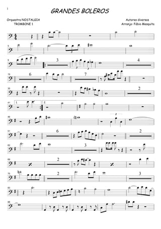 ==========================?
4
4 Œ Œ
œ_»»»»
»»»»
œ_ ˙_»»»» ∑
˙_»»»»
˙_»»»»
llll ll ll ll
==========================?
˙__»»»»
˙___»»»»»
˙_»»»»
. œ_
£
»»»»
»»»»
»»»»
œ_ œ__ #w__ w_
ll
5
ll ll ll
==========================?
»»»
»»»»
»»»»
»»»»»œ_ œ__ œ__ œ
___ ˙
___»»»»» 3 œ»»»»
£
œ_»»»»
œ_»»»» œ»»»»
£
œ»»»»
bœ»»»» w 49
““{ ll ll ll ll
==========================?
6
œ__»»»»
œ_»»»» »»»»
œ_ ˙_»»»» 7
‰ œ»»»»
J »»»»
»»»»»
»»»»
#œ_œ__ œ_
œ
___»»»»»
»»»»»
œ
___
Œ ∑llll ll
19
llll ll llll ll
==========================?
Œ
œ__»»»»
»»»»
œ__
‰
œ__»»»»»
J
Œ ∑ Œ
œ__»»»» »»»»
œ_#œ_»»»» bœ»»»»
»»»»
œ
w
2
ll
35
ll ll ll ll
==========================? Ó
œ__»»»»
J œ__»»»»
.
Ó
˙_»»»» # ˙»»»»
˙»»»»
w
∑””{
1.41
llll
2.
ll ll ll
==========================?
# Ó Œ
œ»»»»
»»»»
œ_ #w_ (n)w_
Ó œ»»»»
£
œ»»»» œ»»»»
w
ll
46
ll ll ll ll
==========================?
# œ»»»» Œ Ó
6
Œ
»»»»
»»»»
œ œ_ œ_»»»»»»
»»»»»
»»»»»
»»»»
œ œ œ ˙»»»» Ó
251
llll ll ll llll ll
==========================?
#
˙__»»»»»
. »»»
»»»»
œ_ œ__ w__ 3
Œ
œ
___»»»»»
»»»»»
»»»»»
œ
___ œ
___œ
___»»»»»
J
‰ Œ Ó ‰
œ__»»»»
J
ll
62
ll ll llll ll
==========================?
#
‘
2
‰ œ»»»»
J œ_»»»» »»»»
#œ_ œ_»»»» Œ ‘ Ó
œ_»»»»
œ__»»»»
ll
69
ll ll ll ll
==========================?
#
n˙__»»»»» œ»»»»
»»»»
»»»»
»»»»
œ œ œ 2
˙__»»»»»
. œ_»»»
»»»»
œ__ w__ 3
llll
75
ll ll ll ll
==========================?
# Œ
˙_»»»»
.
Œ »»»»
»»»»
œ œnœ»»»»
»»»»
»»»»
»»»»»
œ œ œ n
˙_»»»» ˙»»»»
w ˙_»»»»
œ_»»»»»
»»»»»»
»»»»»»
»»»»
œ__ œ_ œ
llll ll
83
llll ll ll ll
==========================?
w
ˆ«««« ‰ œ»»»»
J ˆ«««« ‰ œ»»»»
J ˆ«««« ‰ œ»»»»
J ˆ«««« ‰
ˆ««««
j »»»»
»»»»»»œ
œ ˙»»»»
. »»»»
»»»»
#œ_ œ_
Œ Ó
ll
88
ll ll ll ll
GRANDES BOLEROS
Orquestra NOSTALGIA
TROMBONE 1
Autores diversos
Arranjo: Fábio Mesquita
1
 