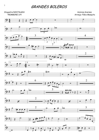 ==========================?
4
4 Œ Œ œ»»»»
»»»»
œ ˙»»»» ∑ ˙»»»»
˙»»»»llll ll ll ll
==========================?
˙»»»»
˙_»»»» ˙»»»»
.
£
»»»»
»»»»
»»»»
œ œ œ bw w
ll
5
ll ll ll
==========================?
»»»»
»»»»
»»»»
»»»»»œ œ œ œ_ ˙»»»»
3
œ»»»»
£
œ»»»»
œ»»»» œ»»»»
£
œ»»»»
œ»»»» w
49
““{ ll ll ll ll
==========================?
6 œ»»»» »»»» »»»»
#œ œ ˙»»»»
7
‰ œ»»»»
J »»»»
»»»»»
»»»»
#œ_œ__œ_œ_»»»»
»»»»
œ_
Œ ∑llll ll
19
llll ll llll ll
==========================?
Œ
»»»»
»»»»
bœ œ
‰
œ»»»»
J
Œ ∑ Œ œ»»»»
»»»»
œ #ˆ««««
bˆ««««
««««
ˆ
w_
2
ll
35
ll ll ll ll
==========================?
Ó œ»»»»
J œ»»»»
.
Ó #˙»»»» ˙»»»»
# n˙»»»»
w ∑
””{
1.41
llll
2.
ll ll ll
==========================?
# Ó Œ
»»»»
»»»»œ œ_ #w_ (n)w_
Ó
£
œ»»»»
œ»»»» œ»»»»
w
ll
46
ll ll ll ll
==========================?
# œ»»»» Œ Ó
6
Œ »»»»
»»»»
œ œ »»»»»
»»»»»
»»»»»
»»»»
œ œ œ œ ˙»»»»
Ó
251
llll ll ll llll ll
==========================?
# ˙»»»»
. »»»»
»»»»
œ œ bw 3
Œ
œ»»»»
»»»»
»»»»
œ œ œ»»»»
J
‰ Œ Ó ‰ œ»»»»
J
ll
62
ll ll llll ll
==========================?
# ‘
2
‰ œ»»»»
J œ»»»» »»»»
œ œ»»»»
Œ ‘ Ó œ»»»»
œ»»»»ll
69
ll ll ll ll
==========================?
# ˙»»»» »»»»
»»»»
»»»»
»»»»
nœ œ œ œ 2 ˙»»»»
. »»»»
»»»»
œ œ bw 3
llll
75
ll ll ll ll
==========================?
# Œ ˙»»»»
. Œ »»»»
»»»»
œ œnœ»»»»
»»»»
»»»»
»»»»»
œ œ œ ˙»»»»n ˙»»»»
w ˙»»»»
««««
«««««
«««««
««««««ˆ ˆ ˆ ˆllll ll
83
llll ll ll ll
==========================? w ˆ«««« ‰ œ»»»»
J ˆ«««« ‰ œ»»»»
J ˆ«««« ‰ œ»»»»
J ˆ«««« ‰
ˆ««««
j ˆ«««« ««««
ˆ ˙»»»»
. »»»»
»»»»
#œ œ Œ Óll
88
ll ll ll ll
GRANDES BOLEROS
Orquestra NOSTALGIA
TROMBONE 3/4
Autores diversos
Arranjo: Fábio Mesquita
1
 