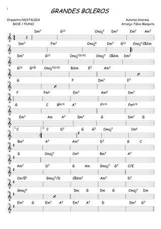 ===============================&
4
4 Œ
Dm7 G13 Cmaj7 Dm7 Em7 Am7
llll ll ll ll ll
===============================&
Dm7 Fm7 Cmaj9 Dm7 G13 Cmaj7C#dim
ll
6
ll ll ““{ ll
===============================&
Dm7 G13 Cmaj7(6/9) Cmaj7 C#dim Dm7
ll
11
ll ll ll ll
===============================&
G13 G13b Cmaj7(6/9) Bdim E7 Am7
‘ll
16
ll llll ll ll
===============================&
G
‘
F Dm7 E7
ll
21
ll ll ll ll
===============================&
F Fm6 Em7 Am9 Dm7
llll ll
26
ll ll ll ll
===============================&
G C Bb6/9 A7 F6/9 Fm6/9
ll
31
ll llll ll ll
===============================&
Em7 Am A7 Dm7 G Dm7 G
ll
36
ll ll ll ll
===============================&
C C D7
#
G G7 Cmaj7 Cm6
””{
1.
41
llll
2.
ll ll ll
===============================&
#
Bm7 A7 Am7 D7 G C
ll
46
ll ll ll ll
===============================&
#
G Cmaj7 Cm6 Bm7 A7
51
llll ll ll ll ll
===============================&
#
Am7 D7 G Am Gmaj7 G7 C/E
ll
56
ll ll llll ll
===============================&
#
Cm/Eb Gmaj7/D C#dim7 Am7 D7
ll
61
ll ll ll ll
===============================&
#
Gmaj9
‘
Dm G Dm G Cmaj7 Dm
ll
66
llll ll ll ll
===============================&
#
Em7 G Em7 A7 Em7 A7 D Dm7 G7
ll
71
ll ll ll llll
GRANDES BOLEROS
Orquestra NOSTALGIA
BASE / PIANO
Autores diversos
Arranjo: Fábio Mesquita
1
 