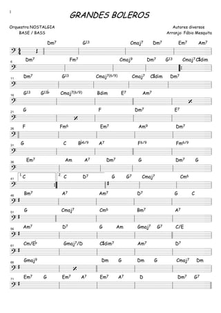 ===============================?
4
4 Œ
Dm7 G13 Cmaj7 Dm7 Em7 Am7
llll ll ll ll ll
===============================?
Dm7 Fm7 Cmaj9 Dm7 G13 Cmaj7C#dim
ll
6
ll ll ““{ ll
===============================?
Dm7 G13 Cmaj7(6/9) Cmaj7 C#dim Dm7
ll
11
ll ll ll ll
===============================?
G13 G13b Cmaj7(6/9) Bdim E7 Am7
‘ll
16
ll llll ll ll
===============================?
G
‘
F Dm7 E7
ll
21
ll ll ll ll
===============================?
F Fm6 Em7 Am9 Dm7
llll ll
26
ll ll ll ll
===============================?
G C Bb6/9 A7 F6/9 Fm6/9
ll
31
ll llll ll ll
===============================?
Em7 Am A7 Dm7 G Dm7 G
ll
36
ll ll ll ll
===============================?
C C D7
#
G G7 Cmaj7 Cm6
””{
1.
41
llll
2.
ll ll ll
===============================?
#
Bm7 A7 Am7 D7 G C
ll
46
ll ll ll ll
===============================?
#
G Cmaj7 Cm6 Bm7 A7
51
llll ll ll ll ll
===============================?
#
Am7 D7 G Am Gmaj7 G7 C/E
ll
56
ll ll llll ll
===============================?
#
Cm/Eb Gmaj7/D C#dim7 Am7 D7
ll
61
ll ll ll ll
===============================?
#
Gmaj9
‘
Dm G Dm G Cmaj7 Dm
ll
66
llll ll ll ll
===============================?
#
Em7 G Em7 A7 Em7 A7 D Dm7 G7
ll
71
ll ll ll llll
GRANDES BOLEROS
Orquestra NOSTALGIA
BASE / BASS
Autores diversos
Arranjo: Fábio Mesquita
1
 