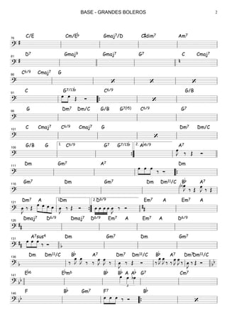 ===============================?
#
C/E Cm/Eb Gmaj7/D C#dim7 Am7
ll
76
ll ll ll ll
===============================?
#
D7 Gmaj9 Gmaj7 G7 C
n
Cmaj7
ll
81
llll ll llll ll
===============================?
C6/9 Cmaj7 G
‘ ‘ ‘ll
86
ll ll ll ll
===============================?
C
œ»»»»
»»»»
œ Œ
G7/13b
Ó
C6/9
‘
G/B
ll
91
““{ ll ll ll
===============================?
G Dm7 Dm/C G/B G7(b5) C6/9 G7
ll
96
ll ll ll ll
===============================?
C Cmaj7 C6/9 Cmaj7 G
‘
Dm7 Dm/C
ll
101
ll ll ll ll
===============================?
G/B G C6/9 G7 G7/13b Ab6/9
œ»»»»
J ‰
A7
Œ Óll
106
ll
1.
””{ ll
2.
llll
===============================?
Dm Gm7 A7
»»»»
»»»»
»»»»
œ œ œ ‰ Ó
Dm
ll
111
ll ll ““{ ll
===============================?
Gm7 Dm Gm7 Dm Dm11/C
(b)œ»»»»
J
‰
Bb
Œ œ»»»»
J
A7
‰ Œ
ll
116
ll ll ll ll
===============================?
œ»»»»
J ‰
Dm7
Œ »»»»»
»»»»
»»»»
»»»»
œ
A
œ œ œ œ»»»»
J ‰
Dm
Œ Ó »»»»
»»»»
»»»»
»»»»
œ œ œ œ
D6/9
œ»»»»
J ‰ Ó
Em7
##
A Em7 A
ll
121
””{
1.
llll
2.
ll ll
===============================?
##
Dmaj7 D6/9 Dmaj7 D6/9 Em7 A Em7 A D6/9
ll
126
ll ll ll ll
===============================?
##
œ»»»»
»»»»
»»»»
œ œ ‰
A7sus4
Ó b
Dm Gm7 Dm Gm7
llll
131
ll ll ll ll
===============================? b
Dm Dm11/C
‰
œ»»»»
JBb
œ»»»»
J A7
‰ ‰ œ»»»»
J œ»»»»
J ‰ œ»»»»
J ‰
Dm7
Œ Ó
Dm11/C
‰
œ»»»»
JBb
œ»»»»
J A7
‰ ‰ œ»»»»
J œ»»»»
J ‰ œ»»»»
J ‰
Dm7
Œ Ó
Dm11/C
bb
ll
136
ll ll ll llll
===============================? bb
Eb6 Ebm6 Bb Bb
£
œ»»»»
A
œ»»»»
Ab
bœ»»»»
G7 Cm7
llll ll
141
ll ll ll ll
===============================? bb
F Bb Gm7
œ»»»»
»»»»
»»»»
F7
œ œ ‰ Ó
Bb
‘ll
146
ll ““{ ll ll
BASE - GRANDES BOLEROS 2
 
