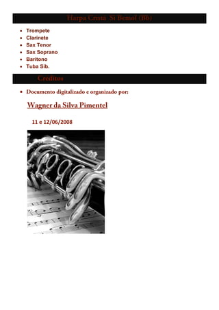 Harpa Cristã Si Bemol (Bb)
• Trompete
• Clarinete
• Sax Tenor
• Sax Soprano
• Barítono
• Tuba Sib.
Créditos
• Documento digitalizado e organizado por:
      UWagner da Silva Pimentel
        11 e 12/06/2008 
        
 
 
 
 
 
 