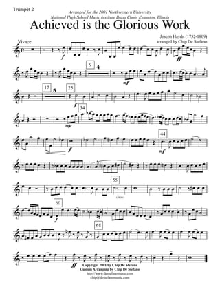 &c
Vivace
∑ Ó Œ ‰ J
œ
f
œ
œ œ
œ œ ‰
J
œ œ
œ œ
œ œ œ œ œ œ œ
J
œ œ
J
œ œ œ
ƒ
œ œœœ Œ
& ‰ J
œ œ œœœ Œ ‰ J
œ œ œœœ Œ
9 4
Ó ‰ œ
F
œ œ œ œ œ œ œ œ œ .œ œœœ œ .œ
j
œ
& œ Œ Ó
17 8 25
Œ ˙
f
œ œ ˙ œ ˙ œ Œ .œ
J
œ œ œ œ œ œ ˙ œ ˙ ˙b
& œ Œ Ó ∑ Ó ‰ œ
P
œ œ
34
.œ œb œœ œ œ œœ .œ œœ œb œ œœœœ .œ œb œœ œ œ œœ œb œ
˙ œ
&
œ
œ
˙ œ œ
œ
˙ œb w
f
˙b ˙ œ œN œ œ œ œ œ œ œ Œ
44
.œ
F
J
œ œ œ œ œ ˙ ˙
& ‰ œ œ œ œ Œ ‰ œb œ œ œ œ œ œ .œ
j
œ œN œ œ œ# ˙ œ# Œ ‰ œ œ œ œN Œ .œ
J
œ œ œ œ œ
&
œ œ Ó ‰ œ œ œ œ œ œ .œ
J
œ œ œ œ
cresc
55
.˙ œ w ˙ ‰ œ œ œ ˙ ‰ œ# œ œ
&
œ œœœœœ œ œ œ
60
œ
f
œ .œ œœ ˙ .œb œœ ˙ œ œ œ œ œ œ œ œ œ œ
‰ œ œ œ œ œ ‰ œ
œ œ ˙
& œ œ# œ œ œ œ œ œ
J
œ ‰ J
œN ‰ J
œ ‰ j
œ ‰
68
œ œ œ œ œ œ œ ˙ .œ
J
œ .œ
J
œ œ œ œ .œ
J
œ œ œ œ
& ‰ œ œ œ œ œ œ
Œ J
œ
ƒ
‰ J
œ ‰ J
œ
‰ J
œ ‰ J
œ
‰ J
œ ‰ J
œ ‰ œ- Œ
œ-
Œ w
Joseph Haydn (1732-1809)
arranged by Chip De Stefano
Copyright 2001 by Chip De Stefano
Custom Arranging by Chip De Stefano
http://www.destefanomusic.com
chip@destefanomusic.com
Achieved is the Glorious Work
Arranged for the 2001 Northwestern University
National High School Music Institute Brass Choir, Evanston, Illinois
Trumpet 2
 