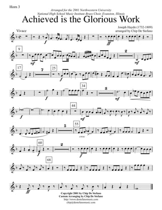 & b c
Vivace
∑ Ó Œ ‰ j
œ
f
.œ œœ .œ
j
œ .œ œœœ
Œ ∑ Ó ‰ œ
ƒ
œ œ œ Œ ‰ œ œ œ œ Œ Ó
& b
9
∑ ‰ œ
F
œ œ œ
œ œ œ
œ œ œ .œ œœœ œ ˙ œœœœœ œ œ œ œ œ œ
Œ
2
˙
F
œ œ œ œ
& b
17
˙ œ Œ
7 25
Ó ‰ œ
f
œ œ œ œ ‰ œ œ œ œ œ# Œ œ œ œ œ
.œ
J
œN œ œ œ œ .œ
j
œ
& b œ Œ ∑
˙
f
œ
Œ
˙ œ œ œ œ
34
œ
Œ Ó
3
.˙
F
œ œ œb œ œ œ œ œ
& b wb
f
w .˙ œ œ œ œ Œ
44
∑ œ
F
œ œ œ œ œb j
œ ‰
J
œ ‰
J
œ ‰
J
œ ‰
J
œ ‰ j
œ ‰ j
œ ‰ j
œ ‰
& b
.œ
j
œ œ œ œ œ# ˙ œ# Œ
5
cresc
55
‰ œ œ œ œb
>
œ ‰ œ œ œ œb
>
œ ‰ œ œ œ ˙ œ Œ Ó
& b œ Œ œ- œ-
60
œ-f
Œ Ó
2
Ó ‰ œ
f
œ œ œ Œ ‰ œ œ œ œ Œ ‰ œ œ œ ˙ œ œ œ œ
& b j
œ ‰ j
œ ‰ j
œ ‰ j
œ ‰
68
œ Œ Ó ‰ œ œ œ œ Œ ‰ œ œ œ œ Œ ‰ œ œ œ œ Œ ‰
œ œ œ œ
Œ
& b Œ j
œ
ƒ
‰ j
œ ‰
J
œ ‰ j
œ ‰ j
œ ‰ j
œ ‰
J
œ ‰ œ- Œ œ- Œ w
Joseph Haydn (1732-1809)
arranged by Chip De Stefano
Copyright 2001 by Chip De Stefano
Custom Arranging by Chip De Stefano
http://www.destefanomusic.com
chip@destefanomusic.com
Achieved is the Glorious Work
Arranged for the 2001 Northwestern University
National High School Music Institute Brass Choir, Evanston, Illinois
Horn 3
 