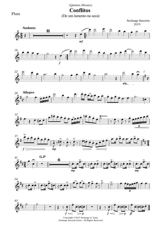 Flute
™™
mf
Andante
™™
Copyright ©2015 Avelange A. Lima
Avelange Amorim Lima - All Rights Reserved
f
16
rit.
22
Allegro28
33
f mp
37
mp mp
G.P41
54
f p f p ff
63
2
2
c
c
2
4
2
4
&
11
Conflitos
Avelange Amorim
2015
(De um lamento na seca)
(Quinteto Mosaico)
&
&
U à
#
&
# . . . .
. . . . . . .
&
#
. . . . . . . . . . . Ÿ~~~~~ . .
6
&
#
.> . . . . . . .
> .> .> .> . . . . . . . . . > .
##
>
&
## U
∑
6 . > . .> . > . .> . >
&
## . .> . > . .> > > >
6
&
## ∑ . . . ∑. . . . . . . . . . . .
Œ Ó Œ œ
œ ˙ œ ˙ œ œ œ ˙ œ
œ œ œ œ ˙
Œ œ
œ ˙ œ ˙ œ œ œ œ œ œ ˙ œ œ
˙ œ œ ˙™ œ ˙ œ œ œ œ ˙ ˙™
Œ
˙ œ œ
˙ œ œœœœ
˙ œ œ
œ™ œ œ œ œ œ œ œ œ œ œ œ œ œ ˙™
œ#
œ
Œ œ œ# œ
œ œ# œ œ œ œ œœœœ œn œ œ œ ˙
‰ œ
J ‰ œ
J ‰
œ
J œœœœ œ œ
œ œ œ œ œ œ œ œ
œ
J
‰ œ#
J ‰ œ
J
‰ œ
J ‰ œ œn œ œ œ œ œ œ œ™ œ œ œ œ™ œ œ œ
œ œ œ™ œœ™œ ≈œ œœ œ™ œn œ™ œ# ≈œ œœ œ™ œœ™œ
≈œ œœ œ™ œn œ™
œ# ≈œ œœ
œ œ œ œ œ
J
œ œ
J
˙ ˙ œ œœœœœœ œ œ
˙ ˙
Œ ‰ œ
J
œ œ œn œ# Œ ‰ œ
J
œ œ œn œ# œ œ œn œ# œ
 