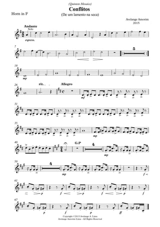 Horn in F
espress.
Andante
™™ ™™
7
Copyright ©2015 Avelange A. Lima
Avelange Amorim Lima - All Rights Reserved
mp
18
mf
rit. Allegro26
31
mp
35
mp
G.P40
mp f
50
p f p f p f
61
p f p ff
67
2
2
c
2
4
&
# Solo
Conflitos
Avelange Amorim
2015
(De um lamento na seca)
(Quinteto Mosaico)
&
#
∑
5
&
#
&
# ## ∑
. > . > > .> .> .>
&
##
. > . > > .> .> .> . > . > > .> .> .>
&
##
. > . > > .> .> .> . > . > . > . >
&
## .> . . . ##
#. . . .
U
∑
4
. > . .> . >
&
##
#
. .>
4
. > . .> . > . .>
∑
.
&
##
#
.
. . . .
.
. . . .
.
. . . .
&
##
#
.
. . . .
.
. . . .
.
. . . .
œ œ ˙ œ ˙™ œ œ ˙ œ
˙
Œ œ œ ˙ œ ˙ œ œ
˙ œ œ œ ˙™ ˙ ˙ ˙ ˙ ˙ ˙
w ˙ ˙ w ˙ ˙ w w ˙ ˙ ˙ ˙
w ˙™ Œ
œ™ œ œ œ œ™ œ œ œ œ
j ‰
œ
j ‰
œ
j ‰
œ
j ‰
œ™ œœ œ œ™ œœ œ œ
j‰
œ
j‰
œ
j‰
œ
j‰
œ™ œœ œ œ™ œœ œ œ
j‰ œ
j‰
œ
j‰ œ
j‰
œ™œœ œ œ™œœ œ œ
j‰
œ
j‰
œ
j‰
œ
j‰ w œ™œ œ# œ œ™œœ œ œ™œœ œ œ™œœ œ
œ œ œ œ œ œ œ œ ˙ œ™œœ™œ ≈œ œœ œ™œœ™œ
≈œ œœ œ™œœ™œ ≈œ œœ œ™œœ™œ ≈œ œœ Œ ‰ œ
j
œ œ œn œ# Œ ‰ œ
j œ œ œn œ# Œ ‰ œ
j œ œ œn œ# Œ ‰ œ
j
œ œ œn œ# Œ ‰ œ
j œ œ œn œ# Œ ‰ œ
j œ œ œn œ#
œ
 